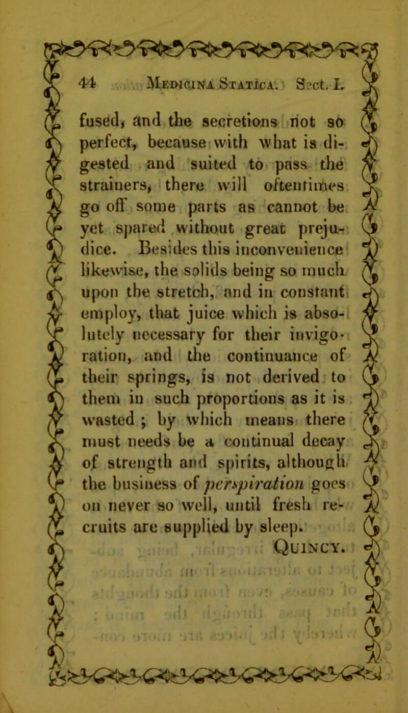 fused, and the secretions not so perfect, because with what is di- gested and suited to pass the strainers, there will oftentimes go oft’ some parts as cannot be yet spared without great preju- dice. Besides this inconvenience likewise, the solids being so much upon the stretch, and in constant, employ, that juice which is abso- lutely necessary for their invigo- ration, and the continuance of their springs, is not derived to them in such proportions as it is wasted ; by which means there must needs be a continual decay of strength and spirits, although the business of perspiration goes on never so well, until fresh re- cruits are supplied by sleep. Quincy. Ml1 U: oJ