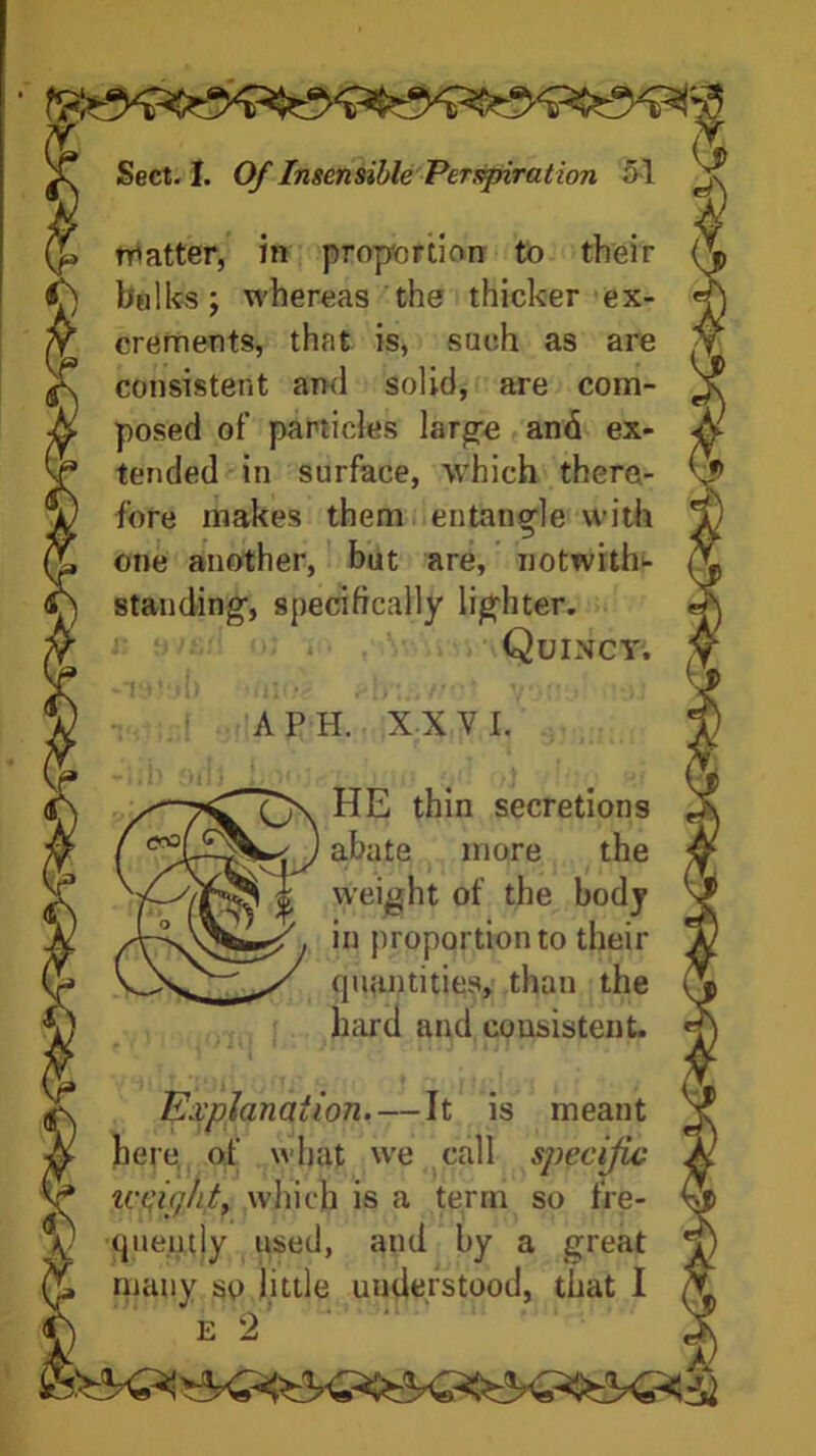 latter, in proportion to their bulks; whereas the thicker ex- crements, that is, such as are consistent and solid, are com- posed of particles large and ex- tended in surface, which there- fore makes them entangle with one another, but are, notwith- standing, specifically lighter. Quincy; A P H. XXVI. HE thin secretions abate more the weight of the body in proportion to their quantities, than the hard and consistent. Explanation. — It is meant here of what we call specific UfigliL which is a term so fre- quently used, and by a great many sp little understood, that I e 2