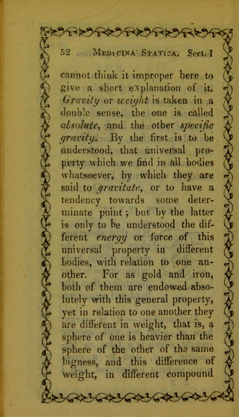 cannot think it improper here to give a short explanation of it. (Gravity or weight is taken in a double sense, the one is called absolute, and the other specific gravity. By the first is to be understood, that universal pro- perty which vve find in all bodies whatsoever, by which they are said to gravitate, or to have a tendency towards some deter- minate point; but by the latter is only to be understood the dif- ferent energy or force of this universal property in different bodies, with relation to one an- other. For as gold and iron, both of them are endowed abso- lutely with this general property, yet in relation to one another they are different in weight, that is, a sphere of one is heavier than the sphere of the other of the same bigness, and this difference of weight, in different compound