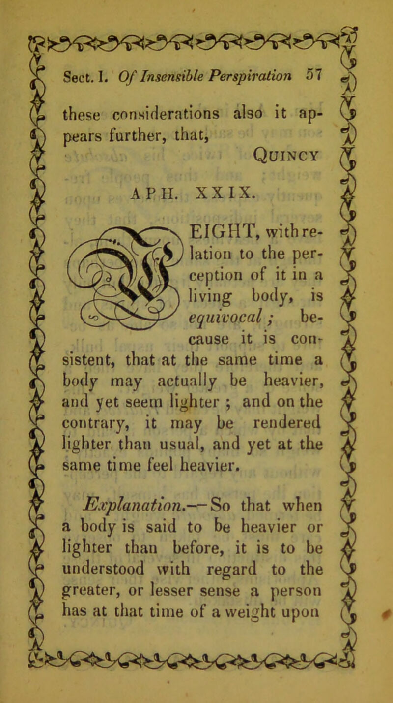 these considerations also it ap- pears further, that, Quincy A PII. XXIX. EIGHT, with re- lation to the per- ception of it in a living body, is equivocal; be- cause it is con- sistent, that at the same time a body may actually be heavier, and yet seem lighter ; and on the contrary, it may be rendered lighter than usual, and yet at the same time feel heavier. Explanation.— So that when a body is said to be heavier or lighter than before, it is to be understood with regard to the greater, or lesser sense a person has at that time of a weight upon