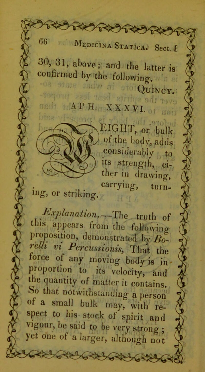 30, 31, above; and the latter is V “firmed by the following. Quincy. A PH. XXXVI. xeight, or bulk ) the body, adds considerably to I its strength, ei- ther in drawing-, carrying, turn- ing', or striking-. Explanation—The truth of tins appears from the following proposition, demonstrated by Bo- relh n Percussiohis, That the force of any moving body is in- pioportion to its velocity, and the quantity of matter it contains. _ that notwithstanding a person of a small bulk may, with re- spect to his stock of spirit and i u vlgour, be said to be very strong ; yet one of a larger, although not