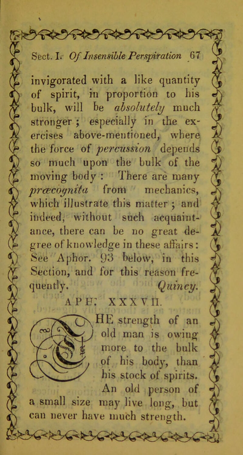 invigorated with a like quantity of spirit, in proportion to his bulk, will be absolutely much stronger ; especially in the ex- ercises above-mentioned, where the force of percussion depends so much upon the bulk of the moving body : There are many prcecoynita from mechanics, which illustrate this matter ; and indeed, without such acquaint- ance, there can be no great de- gree of knowledge in these affairs: See Aphor. 93 below, in this Section, and for this reason fre- quently. Quincy. ape: XXXVII. , HE strength of an old man is owing ^ more to the bulk of his body, than his stock of spirits. An old person of a small size may live long, but can never have much strength.