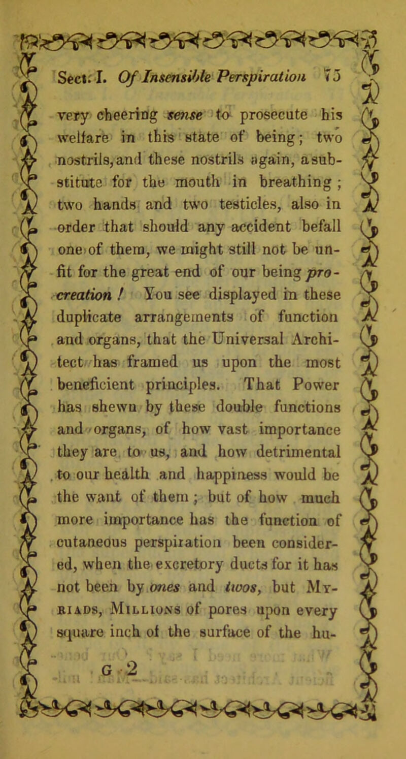 mem ti Sect. I. Of Insensible Perspiration 7 5 very cheering sense to prosecute his welfare in this state of being; two nostrils, and these nostrils again, a sub- stitute for the mouth in breathing ; two hands and two testicles, also in order that should any accident befall one of them, we might still not be un- fit for the great end of our being pro- creation ! You see displayed in these duplicate arrangements of function and organs, that the Universal Archi- tect has framed us upon the most beneficient principles. That Power has shewn by these double functions and organs, of how vast importance they are to us, and how detrimental . to our health and happiness would be the want of them ; but of how much more importance has the function of cutaneous perspiration been consider- ed, when the excretory ducts for it has not been by ones and twos, but My- riads, Millions of pores upon every square inch of the surface of the hu-