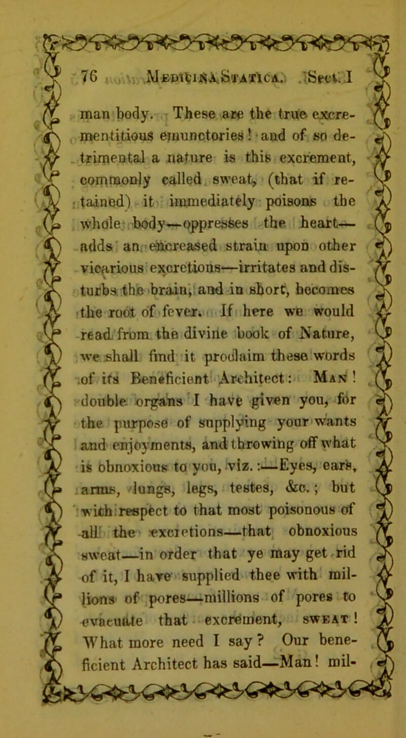 man body. These are the true- excre- ment idous ejuunctories! and of so de- trimental a nature is this excrement, commonly called sweat, (that if re- tained) it immediately poisons the whole body—oppresses the heart— adds an encreased strain upoD other vicarious excretions—irritates and dis- turbs the brain, and in short, becomes the root of fever. If here we would read from the divine book of Nature, we shall find it proclaim these words of its Beneficient Architect: Man! double organs I have given you, for the purpose of supplying your wants and enjoyments, and throwing off what is obnoxious to you, viz.:—Eyes, ears, arms, lungs, legs, testes, &c.; but with respect to that most poisonous of all the excretions—that obnoxious sweat—in order that ye may get rid of it, I have supplied thee with mil- lions of pores—millions of pores to evacuate that excrement, sweat ! What more need I say ? Our bene- ficient Architect has said—Man! mil-