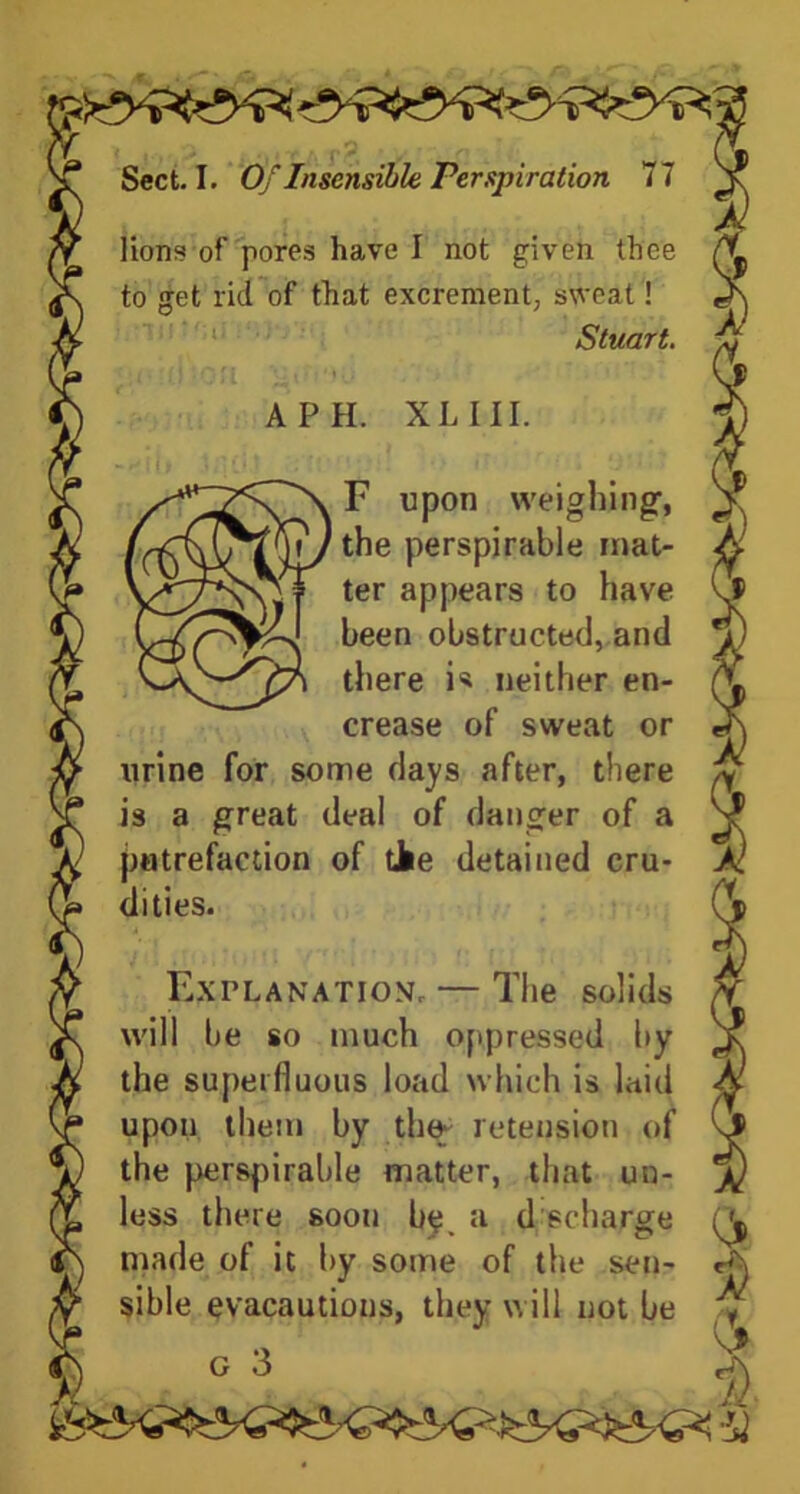 lions of pores have I not given thee to get lid of that excrement, sweat! Stuart. A PH. XL III. F upon weighing1, the perspirable mat- ter appears to have been obstructed, and there is neither en- crease of sweat or urine for some days after, there is a great deal of danger of a putrefaction of the detained cru- dities. Explanation. — The solids will be so much oppressed by the superfluous load which is laid upon them by tin* retension of the perspirable matter, that un- less there soon be, a d scharge made of it by some of the sen- sible evacautions, they will not be y c 3 it