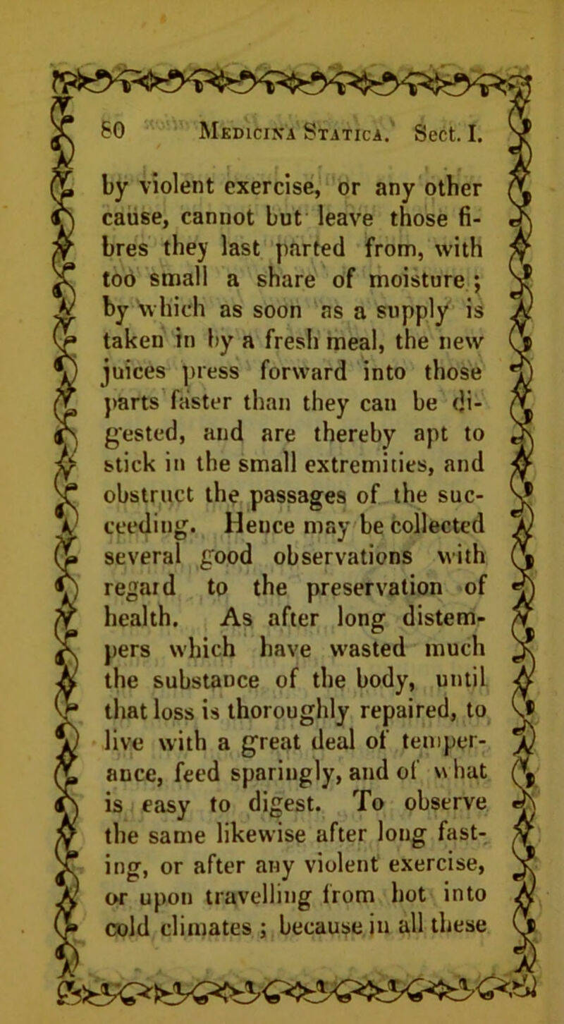 by violent exercise, or any other cause, cannot but leave those fi- bres they last parted from, with too small a share of moisture ; by which as soon as a supply is taken in by a fresh meal, the new juices press forward into those parts faster than they can be di- gested, and are thereby apt to stick in the small extremities, and obstruct the passages of the suc- ceeding. Hence may be collected several good observations with regard to the preservation of health. As after long distem- pers which have wasted much the substance of the body, until that loss is thoroughly repaired, to live with a great deal of temper- ance, feed sparingly, and of w hat is easy to digest. To observe the same likewise after long fast- ing, or after any violent exercise, or upon travelling from hot into cold climates : because in all these