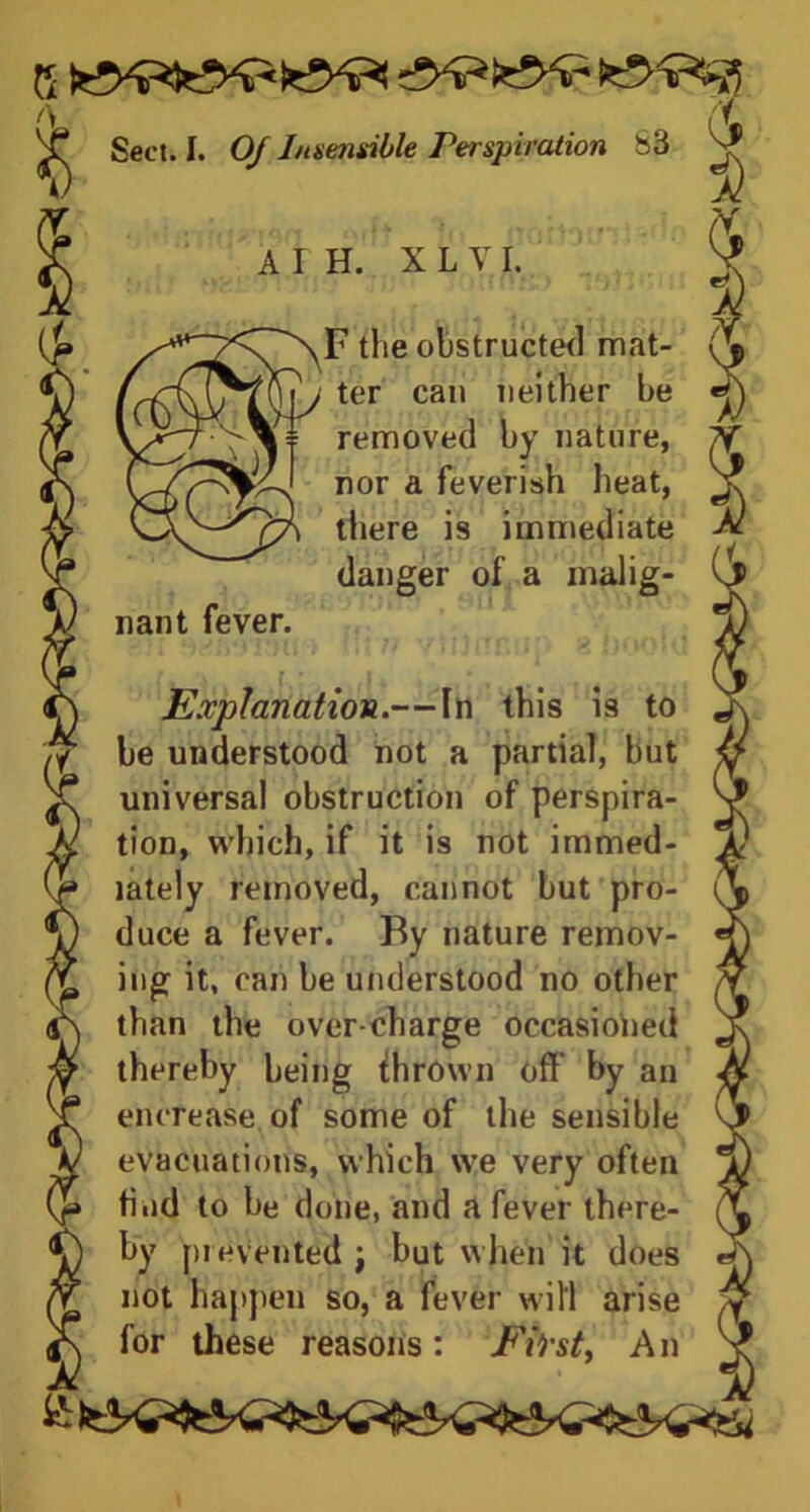 ft Y Sect. I. 0/ Insensible Perspiration 83 nant fever. A I H. X L V I. F the obstructed mat- ter can neither he removed by nature, nor a feverish heat, there is immediate danger of a malig- Escptanation.—In this is to be understood not a partial, but universal obstruction of perspira- tion, which, if it is not immed- iately removed, cannot but pro- duce a fever. By nature remov- ing it, can be understood no other than the over-charge occasioned thereby being thrown off by an encrease. of some of the sensible evacuations, which we very often find to be done, and a fever there- by prevented ; but when it does not happen so, a fever will arise for these reasons: F&st, An