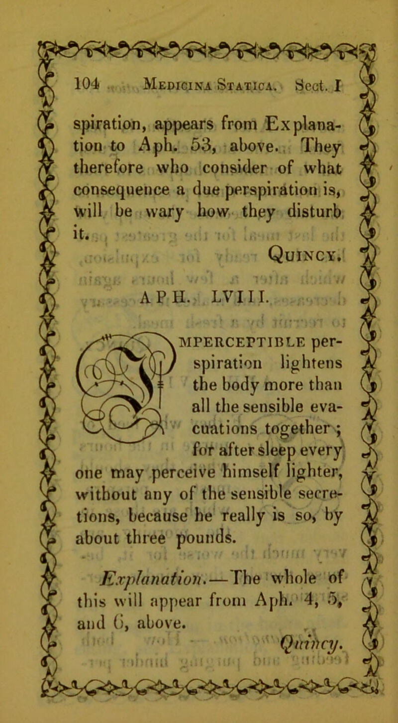 spiration, appears from Explana- tion to Aph. 53, above. They therefore who consider of what consequence a due perspiration is, i will be wary how they disturb it. Quincy. nis'i- riuoil v/ I x\ i-ijln iitiitiv/ A PH. LV III. (O' imperceptible per- spiration lightens the body more than all the sensible eva- cuations together-; fat after sleep every one may perceive himself lighter, without any of the sensible secre- tions, because he really is so, by about three pounds. spun Explanation.— The whole of ,-y s will appear from Aph. 4, 5, S? this will appear and (i, above. lltod 70rJ * ? ns i tiiriiii ‘‘Hi ■If