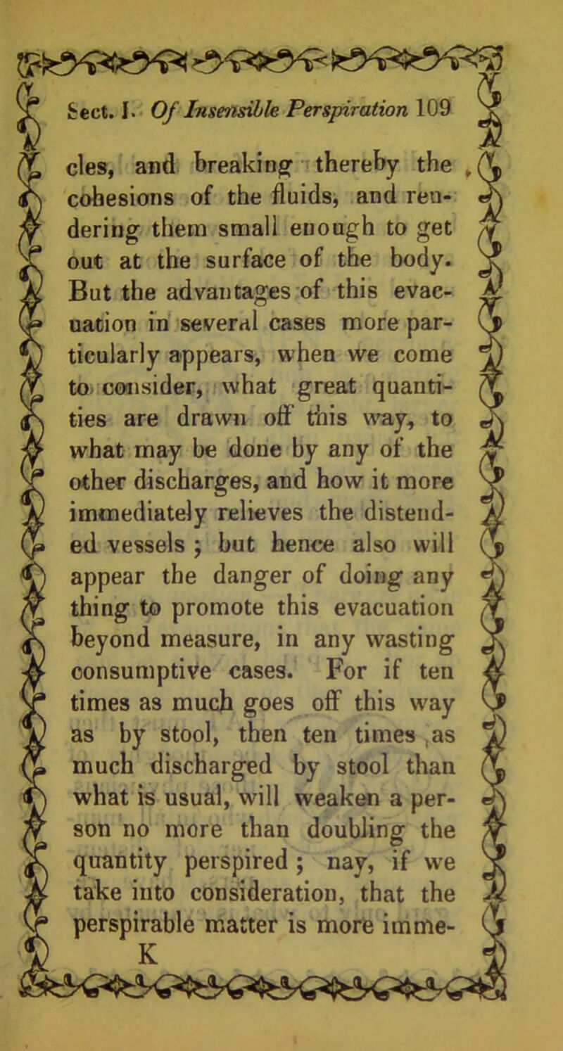 cles, and breaking thereby the cohesions of the fluids, and ren- dering them small enough to get out at the surface of the body. But the advantages of this evac- uation in several cases more par- ticularly appears, when we come to consider, what great quanti- ties are drawn ofl this way, to what may be done by any of the other discharges, and how it more immediately relieves the distend- ed vessels ; but hence also will appear the danger of doing any thing to promote this evacuation beyond measure, in any wasting consumptive cases. For if ten times as much goes off this way as by stool, then ten times as much discharged by stool than what is usual, will weaken a per- son no more than doubling the quantity perspired ; nay, if we take into consideration, that the perspirable matter is more imme- K