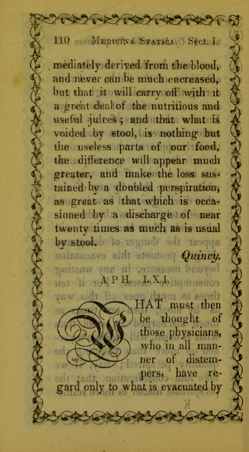 mediately derived from the blood, and never can be much encreased, but that it will, carry oft with it a great deal of the nutritious and useful juicefe; and that what is voided by stool, i is nothing but the useless parts of our food, the difference will appear much greater, and make the loss sus- tained by a doubled perspiration, as great as that which is occa- sioned by a discharge of near twenty times as much as is usual by stool. Quincy. • i.r.fti57/ -no ‘ft ,•>■ -’gfiafti hnovod APH. LXJ. SHAT must then be thought of those physicians, who in all man- ner of distem- pers, have re- gard only to what is evacuated by