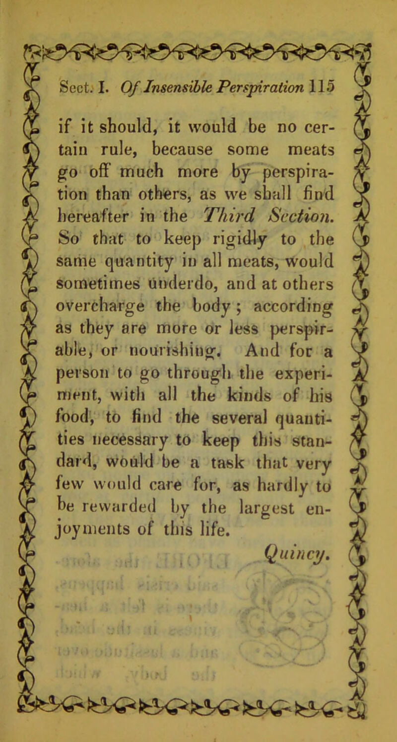 if it should, it would be no cer- tain rule, because some meats go off' much more by perspira- tion than others, as we shall find hereafter in the Third Section. So that to keep rigidly to the same quantity in all meats, would sometimes underdo, and at others overcharge the body; according as they are more or less perspir- able, or nourishing. And for a person to go through the experi- ment, with all the kinds of his food, to find the several quanti- ties necessary to keep this stan- dard, would be a task that very few would care for, as hardly to be rewarded by the largest en- joyments of this life.