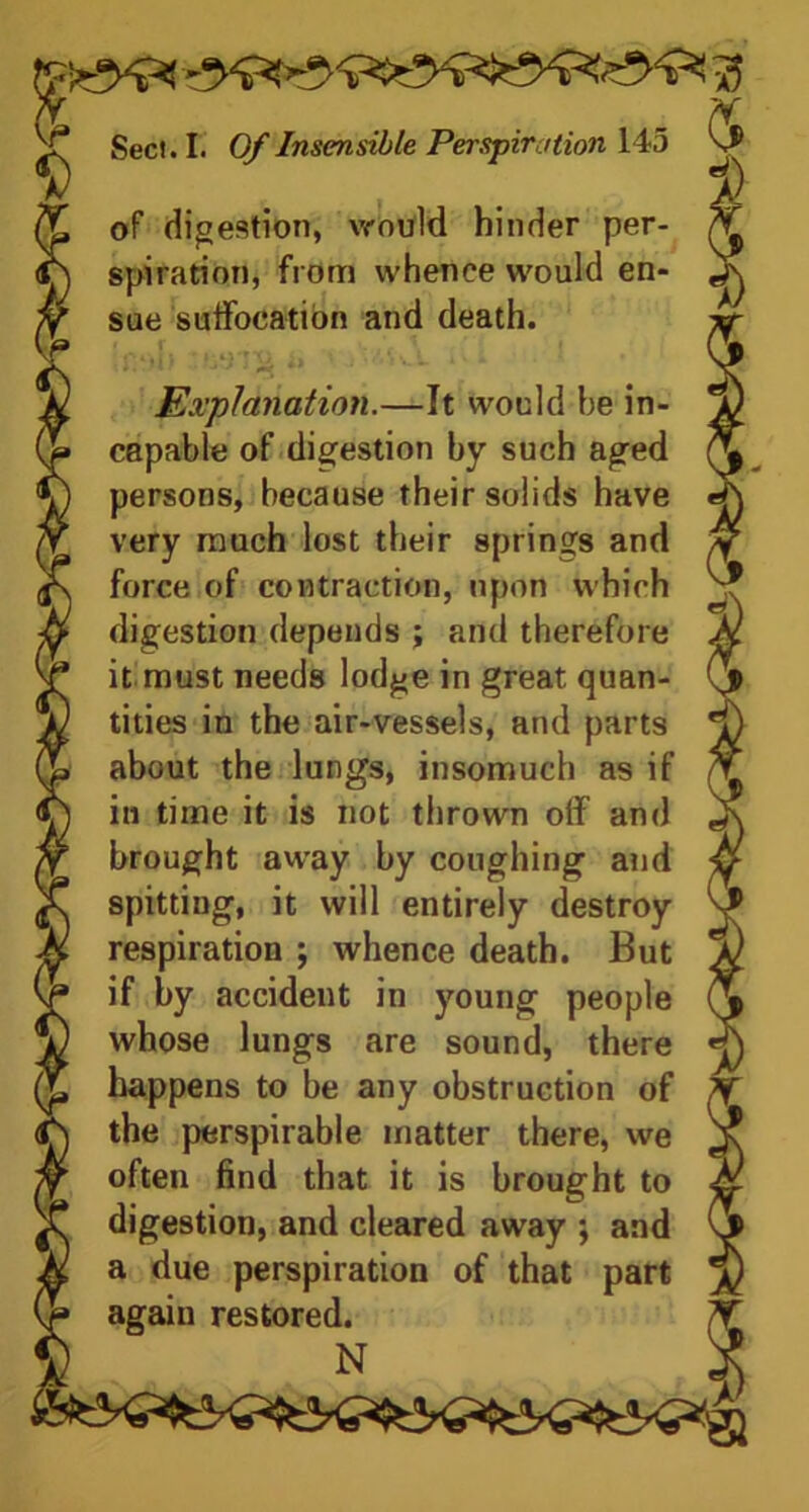 of digestion, \rould hinder per- spiration, from whence would en- sue suffocation and death. Ifttb i> Mwi 1 ■ ! Explanation.—It would he in- capable of digestion by such aged persons, because their solids have very much lost their springs and force of contraction, upon which digestion depends ; and therefore it must needs lodge in great quan- tities in the air-vessels, and parts about the lungs, insomuch as if in time it is not thrown olf and brought away by coughing and spitting, it will entirely destroy respiration ; whence death. But if by accident in young people whose lungs are sound, there happens to be any obstruction of the perspirable matter there, we often find that it is brought to digestion, and cleared away ; and a due perspiration of that part again restored. N