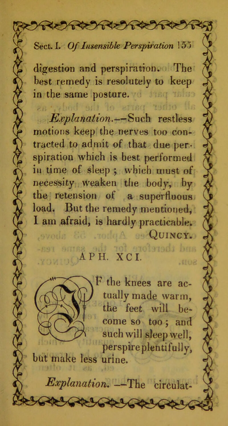 digestion and perspiration. The best remedy is resolutely to keep in the same posture. Explanation.—Such restless motions keep the nerves too con- tracted to admit of that due per- spiration which is best performed in time of sleep ; which must of necessity weaken the body, by the retension of a superfluous load. But the remedy mentioned, I am afraid, is hardly practicable. Quincy. A PH. XCI. the knees are ac- tually made warm, the feet will be- come so too; and such will sleep well, perspire plentifully, but make less urine. Explanation. —The circulat-