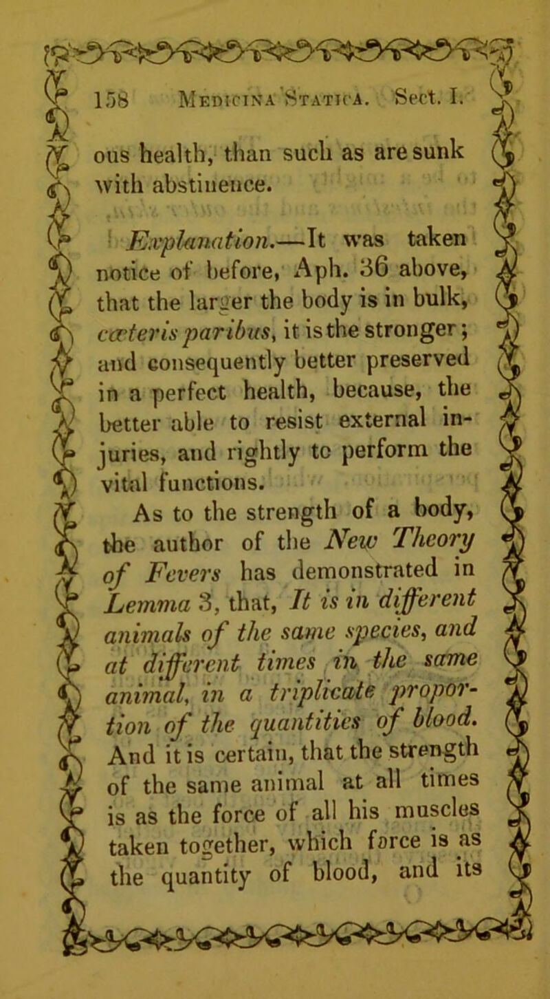 $ v . t ^ ous health, than such as are sunk with abstinence. Explanation.—It was taken notice of before, Aph. 36 above, that the larger the body is in bulk, arter is paribus, it is the stronger; and consequently better preserved in a perfect health, because, the better able to resist external in- juries, and rightly tc perform the vital functions. As to the strength of a body, the author of the New Theory of Fevers has demonstrated in Lemma 3, that, It is in different animals of the same species, and at different times in the same animal, in a triplicate propor- tion of the quantities of blood. And it is certain, that the strength of the same animal at all times is as the force of all his muscles taken together, which force is as the quantity of blood, and its