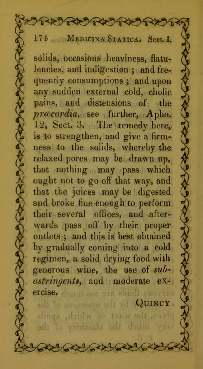 solids, occasions heaviness, flatu- lencies, and indigestion j and fre- quently consumptions ; and upon any sudden external cold, cholic pains, and distensions of the prcecordia, see further, Apho. 12, Sect. 3. The remedy here, is to strengthen, and give a firm- ness to the solids, whereby the relaxed pores may he drawn up, that nothing may pass which ought not to go oft that way, and that the juices may be digested and broke fine enough to perform their several oflices, and after- wards pass off by their proper outlets ; and this is best obtained by gradually coming into a cold regimen, a solid drying food with generous wine, the use of sub- astringentsy and moderate ex- ercise. Quincy