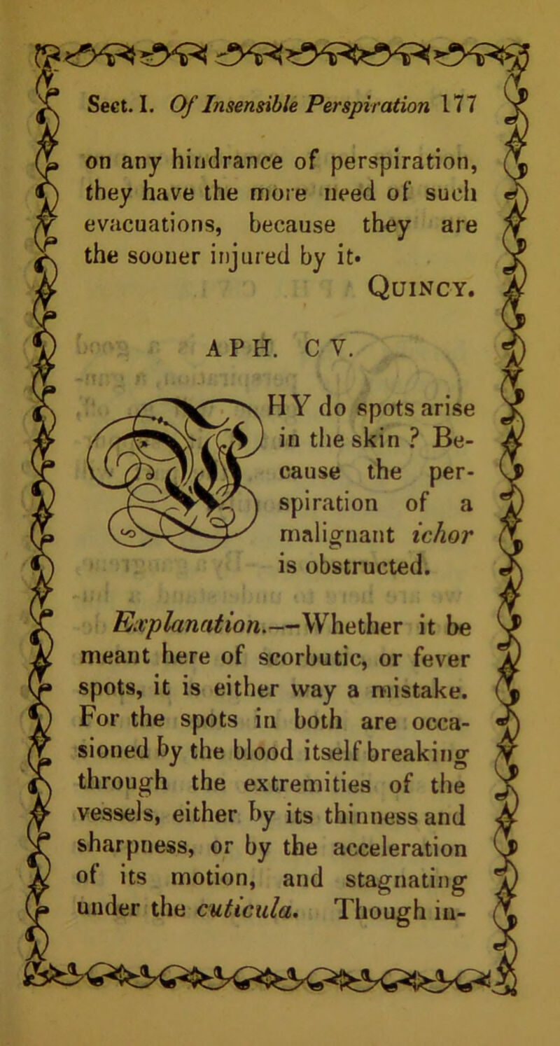 on any hindrance of perspiration, they have the more need of such evacuations, because they are the sooner injured by it* Explanation.—Whether it be meant here of scorbutic, or fever spots, it is either way a mistake. For the spots in both are occa- sioned by the blood itself breaking' through the extremities of the vessels, either by its thinness and sharpness, or by the acceleration of its motion, and stagnating under the cuticula. Though in- Quincy. API. C V. 4-/CS) in the skin ? Be- H Y do spots arise cause the per- spiration of a malignant ichor is obstructed.