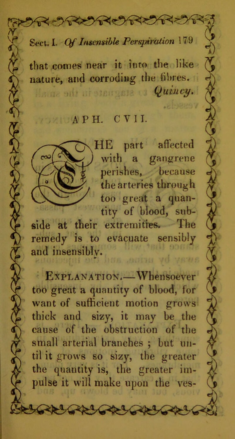 * x Sect. I. Qf Insensible PersjnreUion 179 ^ that comes near it into the like nature, and corroding the fibres. Quincy. #C.V - * A PH. CVII. HE part affected with a gangrene perishes, because the arteries through too great a quan- tity of blood, sub- side at their extremities. The remedy is to evacuate sensibly and insensibly. Explanation,—Whensoever too great a quantity of blood, for want of sufficient motion grows thick and sizy, it may be the cause of the obstruction of the small arterial branches ; but un- til it grows so sizy, the greater the quantity is, the greater im- pulse it will make upon the ves-