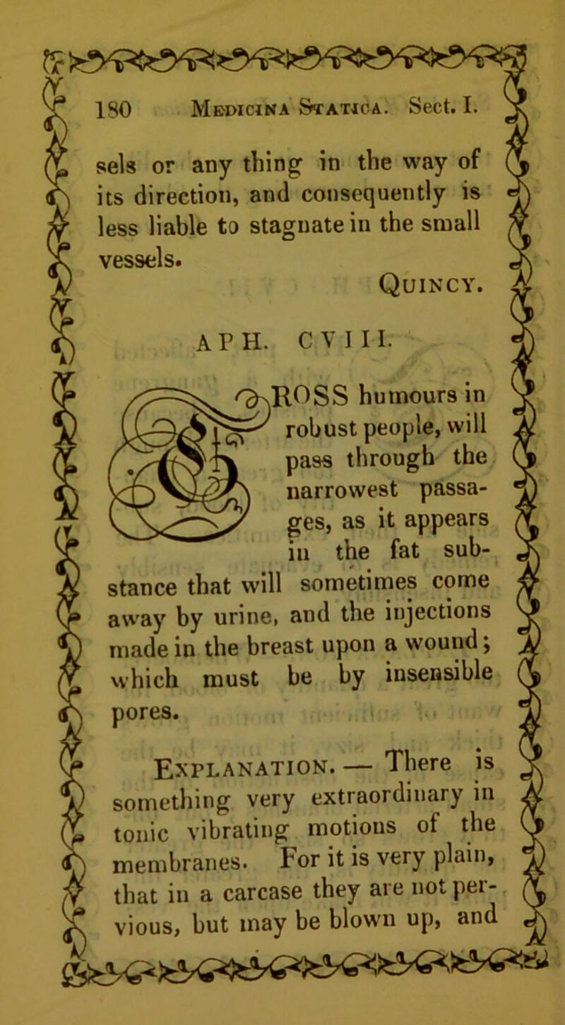 sels or any thing in the way of its direction, and consequently is less liable to stagnate in the small vessels. Quincy. A P H. C V I 11. ^ROSS humours in robust people, will pass through the narrowest passa- ges, as it appears in the fat sub- stance that will sometimes come away by urine, and the injections made in the breast upon a wound; which must be by insensible pores. Explanation. — There is something very extraordinary in tonic vibrating motions of the membranes. For it is very plain, that in a carcase they are not per- vious, but may be blown up, and X