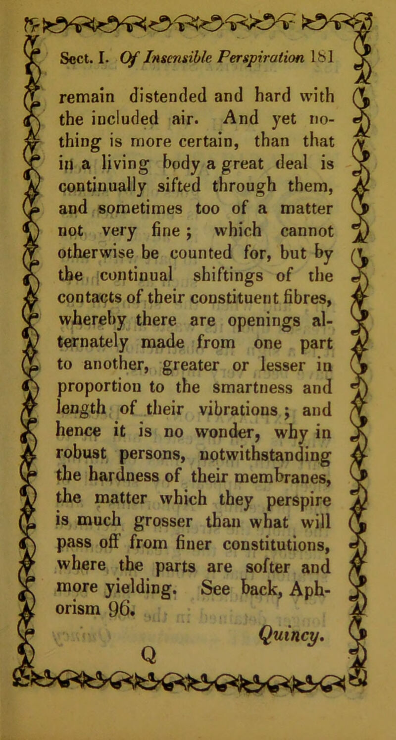 - remain distended and hard with the included air. And yet no- thing is more certain, than that in a living body a great deal is continually sifted through them, and sometimes too of a matter not very fine ; which cannot otherwise be counted for, but by the continual shiftings of the contacts of their constituent fibres, whereby there are openings al- ternately made from one part to another, greater or lesser in proportion to the smartness and length of their vibrations ; and hence it is no wonder, why in robust persons, notwithstanding the hardness of their membranes, the matter which they perspire is much grosser than what will pass oft from finer constitutions, where the parts are softer and more yielding. See back, Aph- orism 96. Quincy. Q