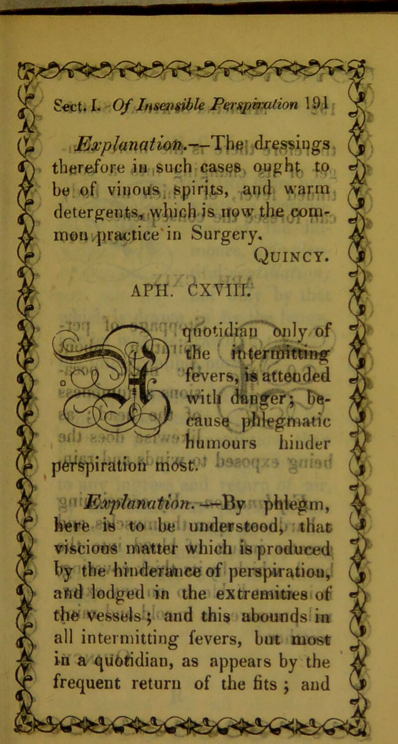 — warn Sect. L Of Insensible Perspiration 191 O* Explanation.—The dressings V therefore in such cases ought to be of vinous, spirits, and warm detergents, winch is now the com- mon practice'in Surgery. Quincy. APH. CXVIII; HP ad) quotidian bnly of 1 the intermitting fevers, is attended with danger; be- cause phlegmatic humours hinder SUIOti » perspiration most. Explanation. —By phlegm, here is to he understood, that viscious matter which is produced by the hindermice of perspiration, afid lodged in the extremities of the vessels; and this abounds in all intermitting fevers, but most in a quotidian, as appears by the frequent return of the fits ; aud