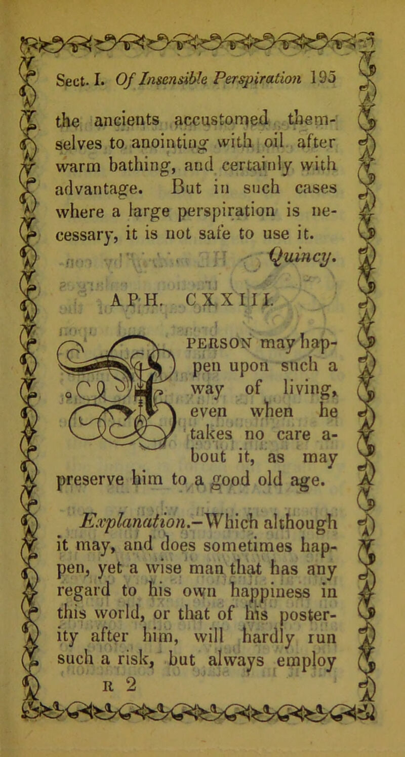 the ancients accustomed them- selves to anointing- with oil after warm bathing, and certainly with advantage. But in such cases where a large perspiration is ne- cessary, it is not safe to use it. Quincy. Of- no; i A P H. C X,X III. person may hap- pen upon such a '.way of living, even when he takes no care a- bout it, as may preserve him to a good old age. Explanation.—Which although «£) it may, and does sometimes hap- pen, yet a wise man that has any regard to his own happiness in this world, or that of his poster- ity after him, will hardly run such a risk, but always employ r 2