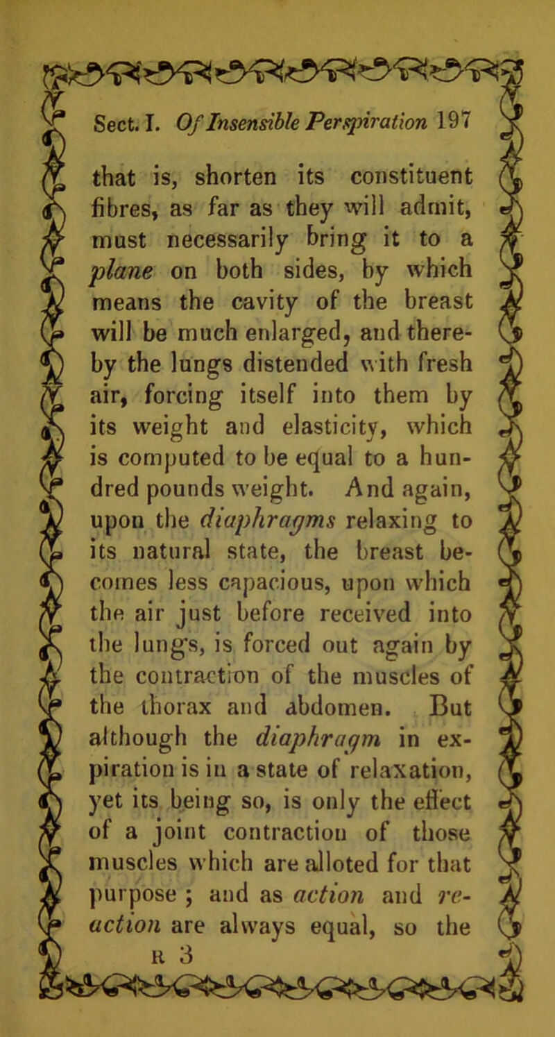 . _ . - - :5 that is, shorten its constituent fibres, as far as they will admit, must necessarily bring it to a plane on both sides, by which means the cavity of the breast will be much enlarged, and there- by the lungs distended with fresh air, forcing itself into them by its weight and elasticity, which is computed to be equal to a hun- dred pounds weight. And again, upon the diaphragms relaxing to its natural state, the breast be- comes less capacious, upon which the air just before received into the lung's, is forced out again by the contraction of the muscles of the thorax and abdomen. But although the diaphragm in ex- piration is in a state of relaxation, yet its being so, is only the effect of a joint contraction of those muscles which are alloted for that purpose ; and as action and re- M action are always equal, so the (jp H 3 i