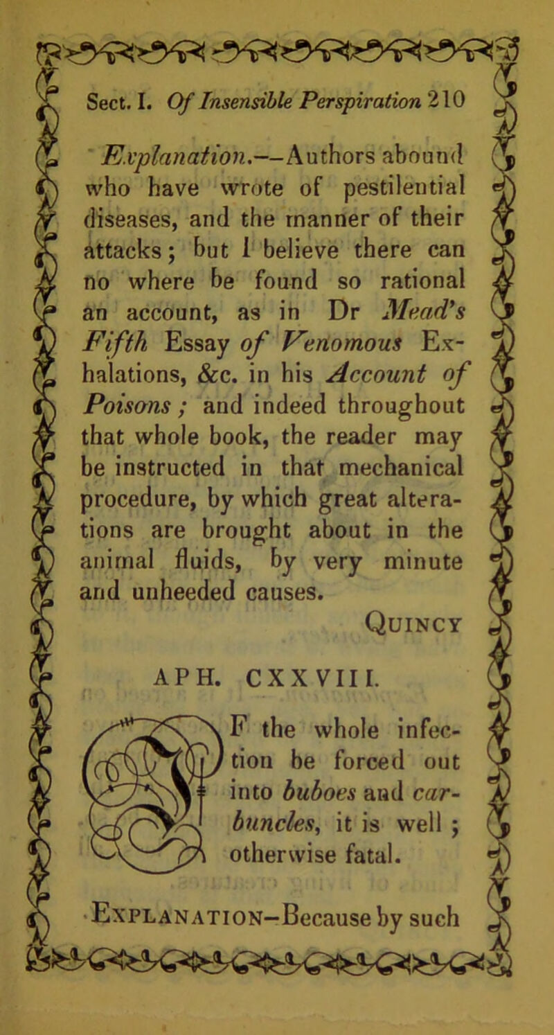 Explanation.—Authors abound who have wrote of pestilential diseases, and the manner of their attacks; but I believe there can no where be found so rational an account, as in Dr Mead's Fifth Essay of Venomous Ex- halations, &c. in his Account of Poisons ; and indeed throughout that whole book, the reader may be instructed in that mechanical procedure, by which great altera- tions are brought about in the animal fluids, by very minute and unheeded causes. Quincy APH. CXXVIII. F the whole infec- tion be forced out into buboes and car- buncles, it is well ; otherwise fatal. Explanation—Because by such