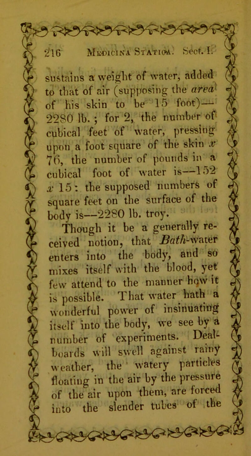 ^ to that of air (supposing the area « a of his skin to he 15 foot)— $ \ 2280 lb. ; for 2, the number of 3 f cubical feet of water, pressing / a upon a foot square of the skin x k } 76, the number of pounds in a > » cubical foot of water is—152 \ x 15: the supposed numbers of j f square feet on the surface of the > k body is—2280 lb. troy. ; V Though it be a generally re- j » ceived notion, that Bath-water h enters into the body, and so * Y mixes itself with the blood, yet ( f\ few attend to the manner how it e ^ is possible. 1 hat water hath a i jf wonderful power of insinuating £) itself into the body, we see by a | £ number of experiments. Deal- ( f) boards will swell against rainy « sf weather, the 1 watery particles j £ floating in the air by the pressure , k of the air upon them, are forced % into the slender tubes of the