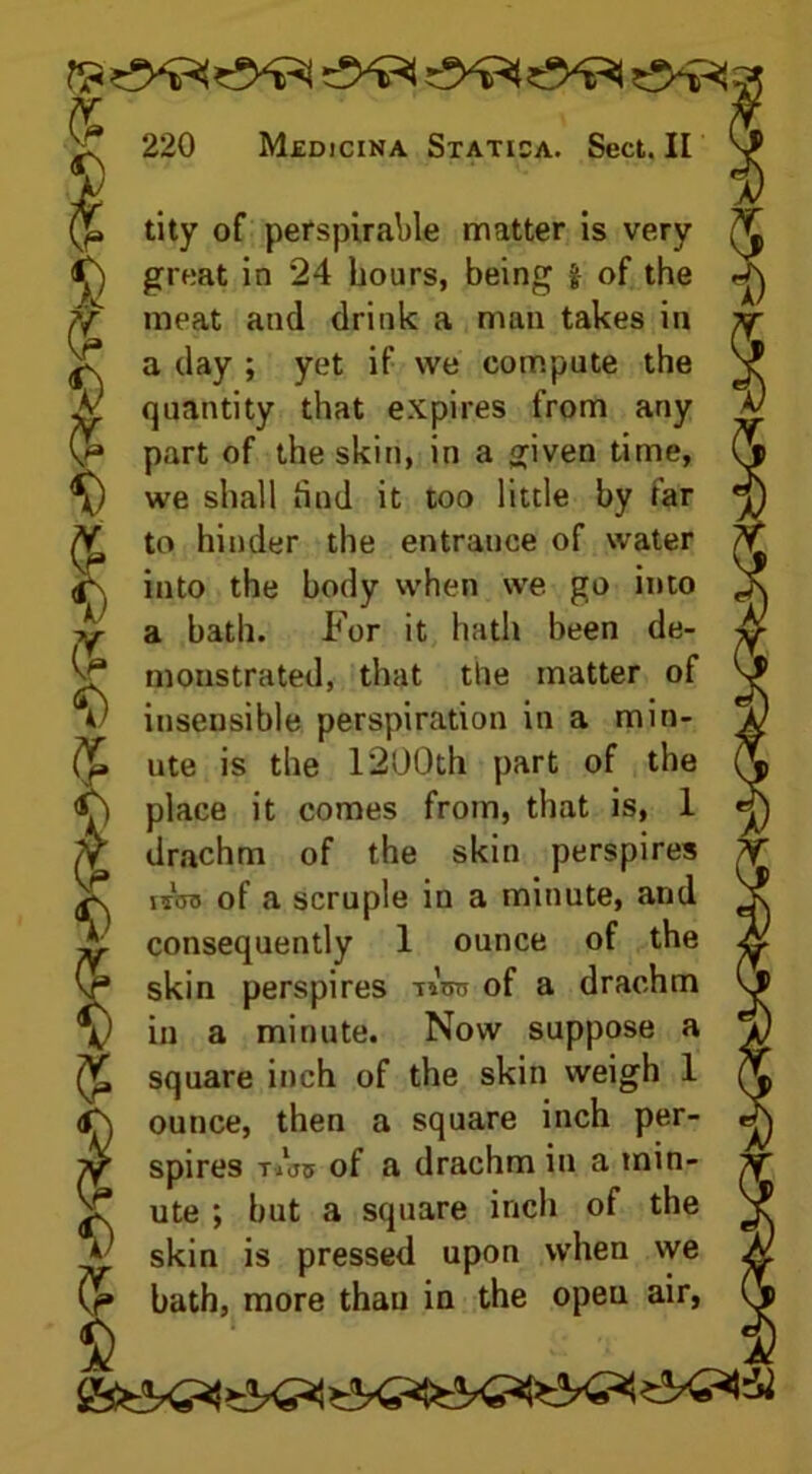 (jb tity of perspirable matter is very <£) great in *24 hours, being | of the meat and drink a man takes in a day ; yet if we compute the A: quantity that expires from any part of the skin, in a given time, V 5 5 I \ u v 7 \) we shall hud it too little by far to hinder the entrance of water <A into the body when we go into a bath. For it hath been de- monstrated, that the matter of insensible perspiration in a min- ute is the 1200th part of the place it comes from, that is, 1 /Y drachm of the skin perspires ^ nroa of a scruple in a minute, and A- consequently 1 ounce of the Vj skin perspires tiV> of a drachm \) in a minute. Now suppose a ^ square inch of the skin weigh 1 <A ounce, then a square inch per- yy spires Tibo of a drachm in a min- X ute ; but a square inch of the * skin is pressed upon when we bath, more than in the opeu air, S' _