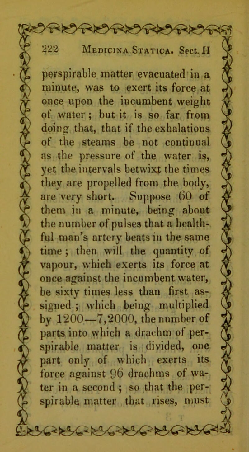 perspirable matter evacuated in a minute, was to exert its force at once upon the incumbent weight of water; but it is so far from doing that, that if the exhalations of the steams be not continual as the pressure of the water is, yet the intervals betwixt the times they are propelled from the body, are very short. Suppose 60 of them in a minute, being about the number of pulses that a health- ful man’s artery beats in the same time ; then will the quantity of vapour, which exerts its force at once against the incumbent water, be sixty times less than first as- signed ; which being multiplied by 1*200—7,*2000, the number of parts into which a drachm of per- spirable matter is divided, one part only of which exerts its force against 96 drachms of wa- ter in a second ; so that the per- spirable matter that rises, must gbit K