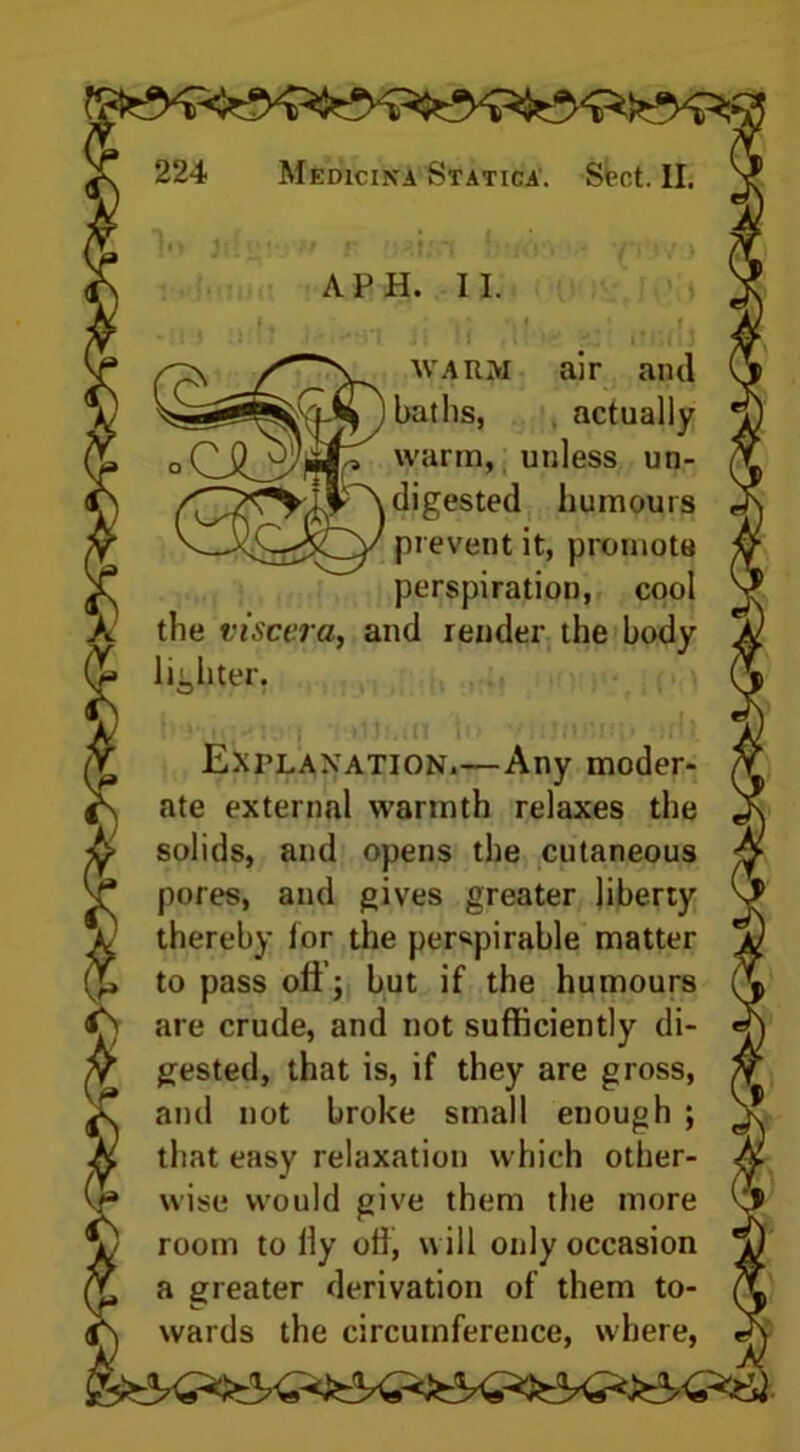 warm, unless un- _ digested humours 'v—prevent it, promote perspiration, cool the viscera, and render the body lighter. ate external warmth relaxes the solids, and opens the cutaneous pores, and gives greater liberty thereby lor the perspirable matter to pass oli j but if the humours gested, that is, if they are gross, and not broke small enough ; that easy relaxation which other- wise would give them the more room to lly off, will only occasion a greater derivation of them to- wards the circumference, where, in A PH. II. i warm air and baths, actually Explanation.—Any moder-