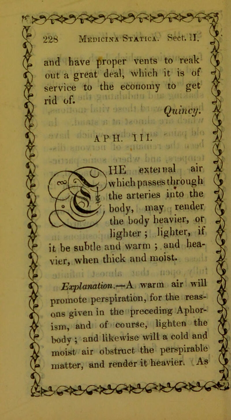 and have proper vents to reak out a great deal, which it is of service to the economy to get rid of. Quincy. A PH. III. QnHE external air yj which passes through ^ the arteries into the body, may render the body heavier, or lighter ; lighter, if it be subtle and warm ; and hea- vier, when thick and moist. i \ J • ■ It) * i / Exjilanation.—A warm air will promote perspiration, for the reas- ons given in the preceding Aphor- ism, and of course, lighten the body ; and likewise will a cold and moist air obstruct the perspirable matter, and render it heavier. As