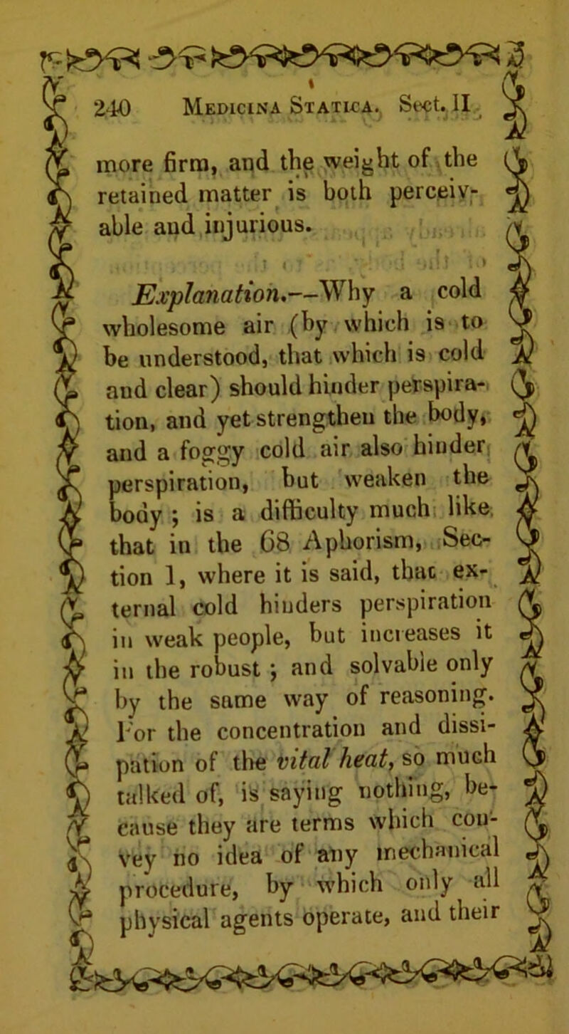 240 Medicina Statica. Sect. II more firm, and the weight of the retained matter is both perceiv- able and injurious. fa ! ] ■ . • jij i : | , t - «a /lij • ■■ Explanation,—Why a cold wholesome air (by which is to be understood, that which is cold and clear) should hinder perspira- tion, and yet strengthen the body, and a foggy cold air also hinder perspiration, but weaken the body ; is a difficulty much like, that in the G8 Aphorism, Sec- tion 1, where it is said, thac ex- ternal cold hinders perspiration in weak people, but increases it in the robust ; and solvable only by the same way of reasoning. For the concentration and dissi- pation of the vital heat, so much talked of, is saying nothing, be- cause they are terms which con- , Vey no idea of any mechanical f procedure, by which only a.11 s physical agents operate, and their