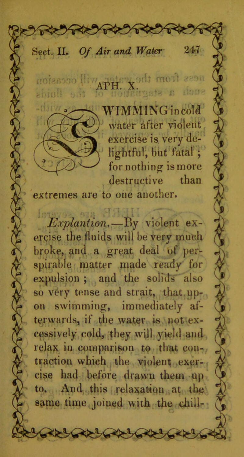 APH. X. molt *3 r> WIMMING incold water after violent exercise is very de- lightful, but fatal ; for nothing is more destructive than extremes are to one another. Explant ion.—By violent ex- ercise the fluids will be very much broke, and a great deal of per- spirable matter made ready for expulsion ; and the solids also so very tense and strait, that up- on swimming, immediately af- terwards, if the water is not ex- cessively cold, they will yield and relax in comparison to that con- traction which the violent exer- cise had before drawn them up to. And this relaxation at the same time joined with the chili-