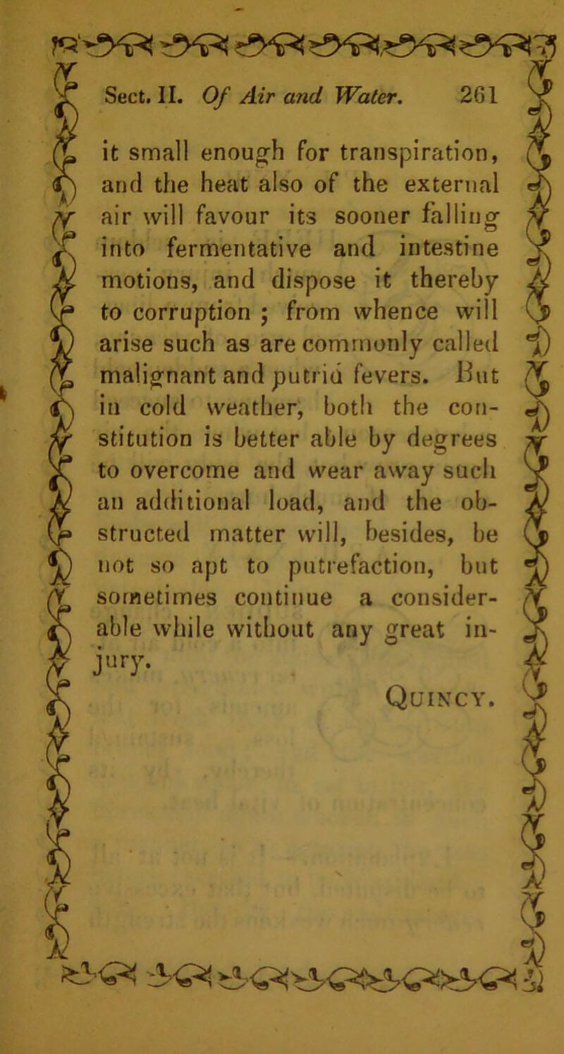 it small enough for transpiration, and the heat also of the external air will favour its sooner fallinor into fermentative and intestine motions, and dispose it thereby to corruption ; from whence will arise such as are commonly called malignant and putrid fevers. But in cold weather, both the con- stitution is better able by degrees to overcome and wear away such an additional load, and the ob- structed matter will, besides, be not so apt to putrefaction, but sometimes continue a consider- able while without any great in- jury. Quincy. Jj $ &
