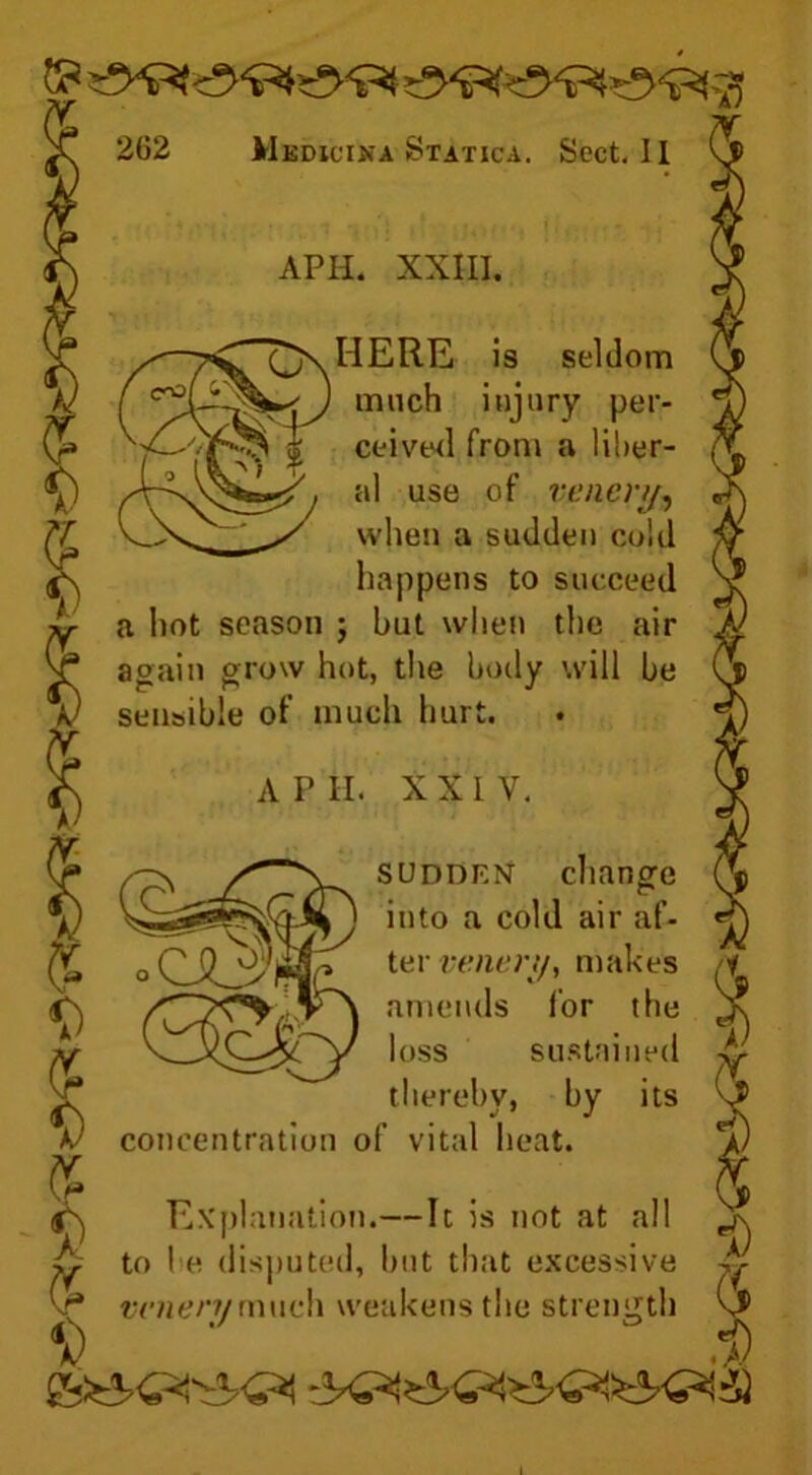 » APII. XXIII. HERE is seldom much injury per- ceived from a liber- al use of venery9 when a sudden cold happens to succeed a hot season ; but when the air again grow hot, the body will be sensible of much hurt. A P II. XXI V. sudden change into a cold air af- ter vener,/, makes amends lor the loss sustained 'T thereby, by its A/ concentration of vital heat. Explanation.—It is not at all hr to he disputed, but that excessive jr vr* w/jenymuch weakens the strength $ '