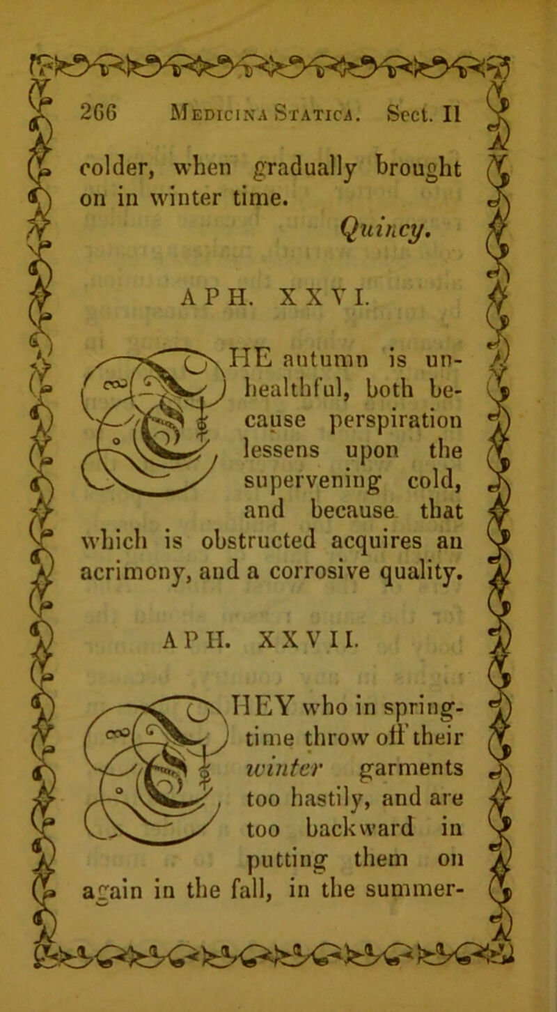 colder, when gradually brought on in winter time. Quincy. A P H. X X Y I. ^ HE autumn is un- /) healthful, both be- cause perspiration lessens upon the supervening cold, and because that which is obstructed acquires an acrimony, and a corrosive quality. A P II. XXVII. IIEY who in spring- time throw oil their winter garments too hastily, and are too backward in putting them on acain in the fall, in the summer-