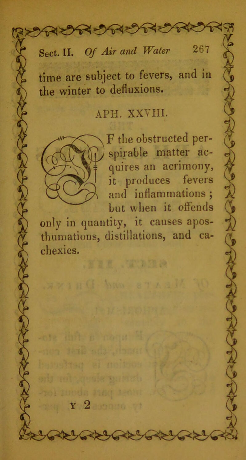 time are subject to fevers, and in the winter to defluxions. APH. XXVIII. F the obstructed per- spirable matter ac- quires an acrimony, it produces fevers and inflammations ; but when it offends only in quantity, it causes apos- thumations, distillations, and ca- chexies. Y 2