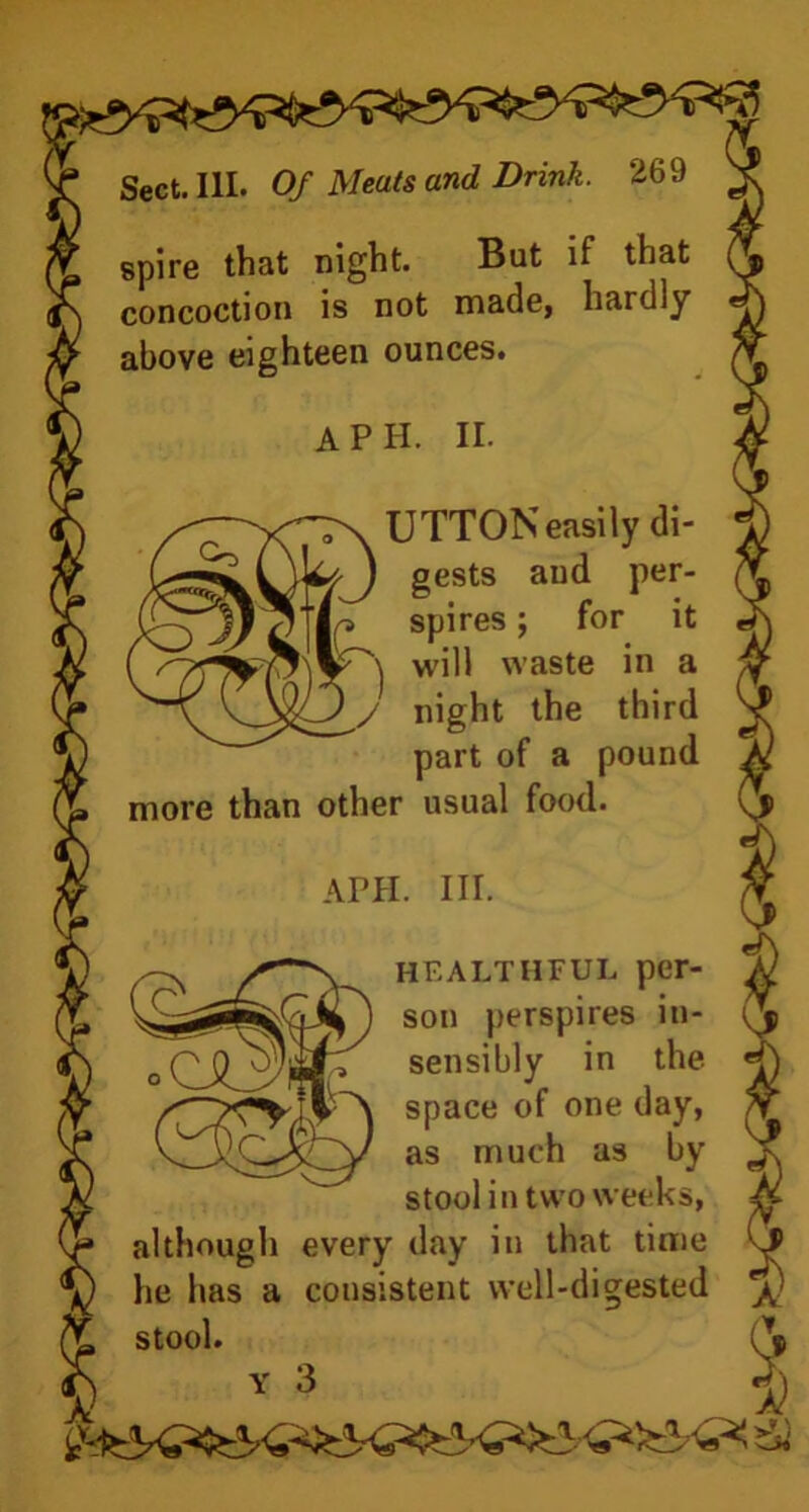 spire that night. But if that concoction is not made, hardly above eighteen ounces. A PH. II. Co UTTON easily di- gests aud per- spires ; for it will waste in a 1 y night the third part of a pound more than other usual food. APH. III. healthful per- son perspires in- sensibly in the space of one day, as much as by stool in two weeks, although every day in that time he has a consistent well-digested stool. (V Y 3 jj