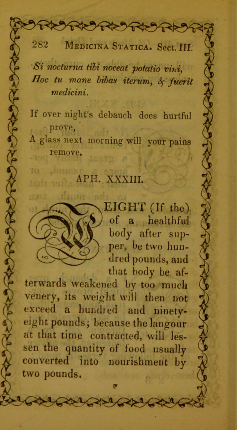Si nocturna Hbi noceat potatio vini, medicini. If over night’s debauch does hurtful prove, A glass next morning will your pains remove. ter wards weakened by too much venery, its weight will then not exceed a hundred and ninety- eight pounds; because the lang-our at that time contracted, will les- converted into nourishment by two pounds. Hoc tu mane bibas itcrum, § fucrit APH. XXXIII. EIGHT (If the) of a healthful body after sup- per, be two hun- dred pounds, and that body be af- sen the quantity of food usually