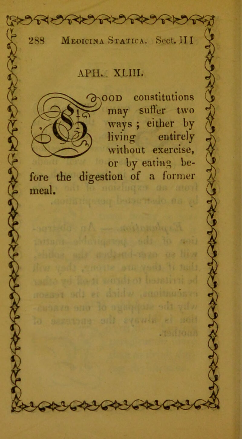 APH, XLIII. OD constitutions may suffer two ways ; either by living’ entirely without exercise, or by eating be- fore the digestion of a former