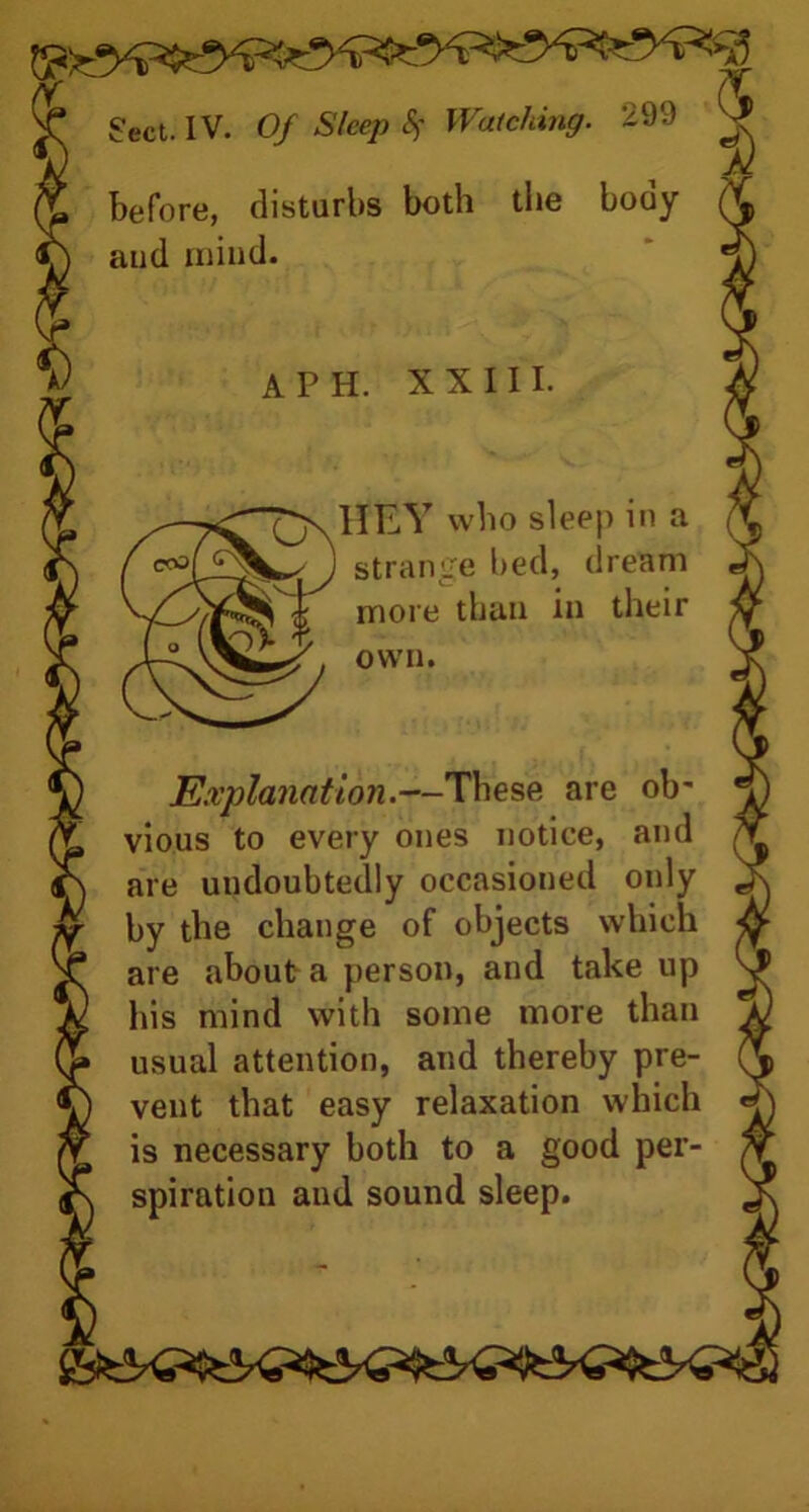 before, disturbs both the booy aud mind. A PH. XXIII. 1IEY who sleep in a strange bed, dream more than in their own. Explanation.—These are ob' vious to every ones notice, and are undoubtedly occasioned only by the change of objects which are about a person, and take up his mind with some more than usual attention, and thereby pre- vent that easy relaxation which is necessary both to a good per- spiration aud sound sleep.