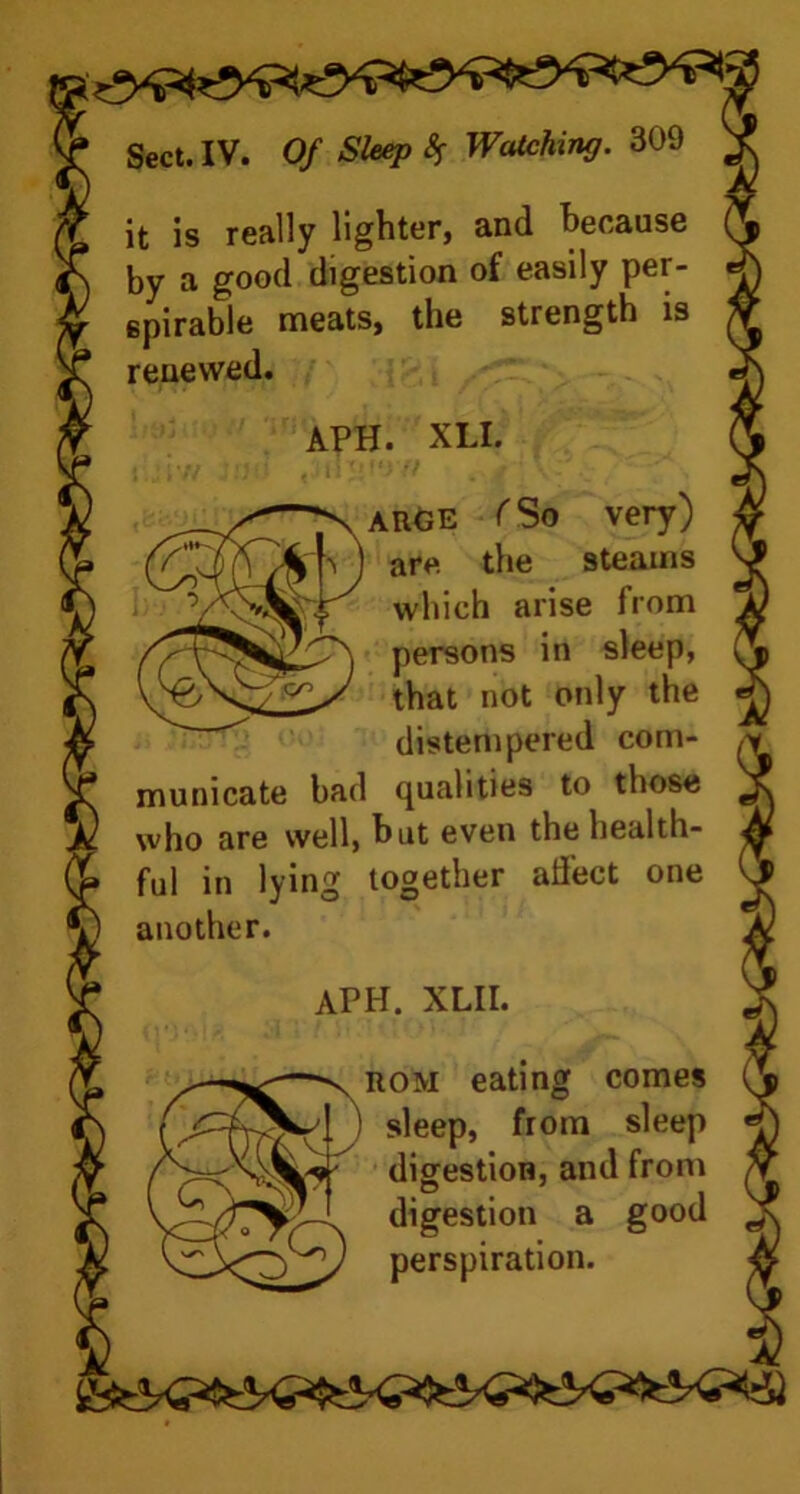 it is really lighter, and because by a good digestion of easily per- spirable meats, the strength is renewed. APH. XLI. arge f So very) are. the steams which arise from persons in sleep, that not only the distempered com- municate bad qualities to those who are well, but even the health- ful in lying together affect one another. APH. XLII. rom eating comes sleep, from sleep digestion, and from digestion a good perspiration.