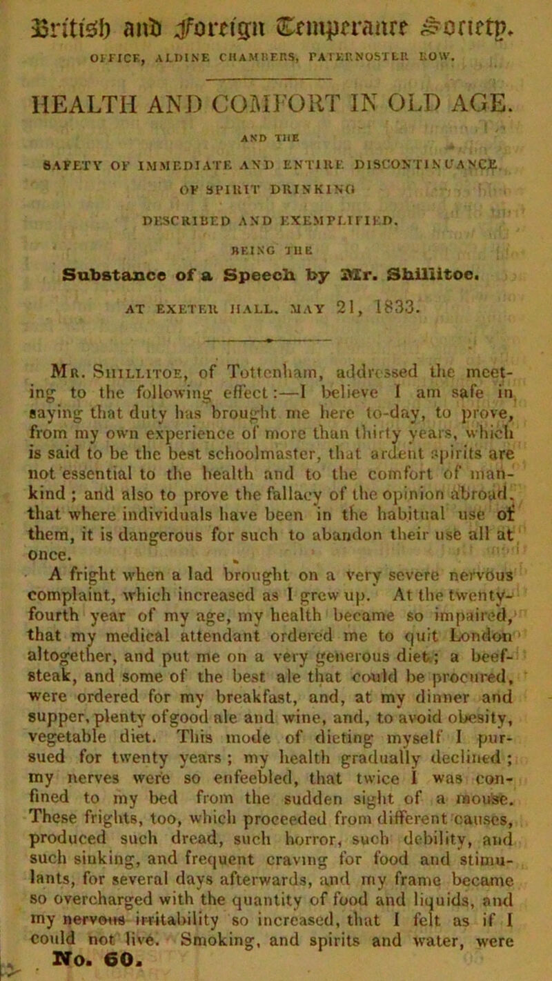 33nti'3J) anil ^foreign Ccmpa-anrf ^enctp. OFFICE, ALDINE CHAMBERS, rATERNOSTEU BOW. HEALTH AND COMFORT IN OLD AGE. AND THE SAFETY OF IMMEDIATE AND ENTIRE DISCONTINUANCE OF SPIRIT DRINKING DESCRIBED AND EXEMPLIFIED. BEING TI1E Substance of a Speed! by 31 r. Shiliitoc. AT EXETER HALL. MAY 21, 1833. Mr. Siiillitoe. of Tottenham, addressed the meet- ing to the following effect:—I believe 1 am safe in, saying that duty has brought me here to-day, to prove, from my own experience of more than thirty years, which is said to be the best schoolmaster, that ardent spirits are not essential to the health and to the comfort of man- kind ; and also to prove the fallacy of the opinion abroad, that where individuals have been in the habitual use of them, it is dangerous for such to abandon their use all at once. A fright when a lad brought on a very severe nervous complaint, which increased as l grew up. At the twenty- fourth year of my age, my health became so impaired, that my medical attendant ordered me to quit London altogether, and put me on a very generous diet ; a beef- steak, and some of the best ale that could be procured, were ordered for my breakfast, and, at my dinner and supper, plenty of good ale and wine, and, to avoid obesity, vegetable diet. This mode of dieting myself I pur- sued for twenty years ; my health gradually declined ; my nerves were so enfeebled, that twice I was con- fined to my bed from the sudden sight of a mouse. These frights, too, which proceeded from different causes, produced such dread, such horror, such debility, and such siuking, and frequent craving for food and stimu- lants, for several days afterwards, and my frame became so overcharged with the quantity of food and liquids, and my nervous irritability so increased, that I felt as if I could not live. Smoking, and spirits and water, were No. 60.