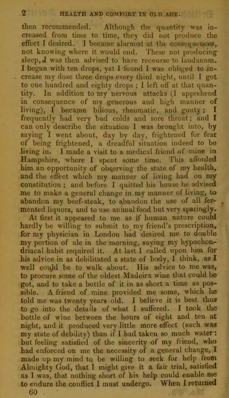 then recommended. Although the quantity was in- creased from time to time, they did not produce the effect I desired. I became alarmed at the consequences, not knowing where it would end. These not producing sleep, J was then advised to have recourse to laudanum. I began with ten drops, yet I found 1 was obliged to in- crease my dose three drops every third night, until I got to one hundred and eighty drops ; 1 left off at that quan- tity. In addition to my nervous attacks (I apprehend in consequence of my generous and high manner of living), I became bilious, rheumatic, and gouty; I frequently had very bad colds and sore throat; and I can only describe the situation I was brought into, by saying I went about, day by day, frightened for fear of being frightened, a dreadful situation indeed to be living in. I made a visit to a medical friend of mine in Hampshire, where I spent some time. This afforded him an opportunity of observing the state of my health, and the effect which my manner of living had on my constitution ; and before 1 quitted his house he advised me to make a general change in my manner of living, to abandon my beef-steak, to abandon the use of all fer- mented liquors, and to U3e animal food but very sparingly. At first it appeared to me as if human nature could hardly be willing to submit to my friend’s prescription, for my physician in London had desired me to double my portion of ale in the morning, saying my hypochon- driacal habit required it. At last I called upon him for his advice in as debilitated a state of body, I think, as I well coqld be to walk about. His advice to me was, to procure some of the oldest Madeira wine that could be got, and to take a bottle of it in as short a time as pos- sible. A friend of mine provided me some, which he told me was twenty years old. I believe it is best thus to go into the details of what I suffered. I took the bottle of wine between the hours of eight and ten at night, and it produced very little more effect (such was my state of debility) than if I had taken so much water : but feeling satisfied of the sincerity of my friend, who had enforced on me the necessity of a general change, I made up my mind to be willing to seek for help Irom Almighty God, that I might give it a fair trial, satisfied as I was, that nothing short of his help could enable me to endure the conflict I must undergo. When I returned 60