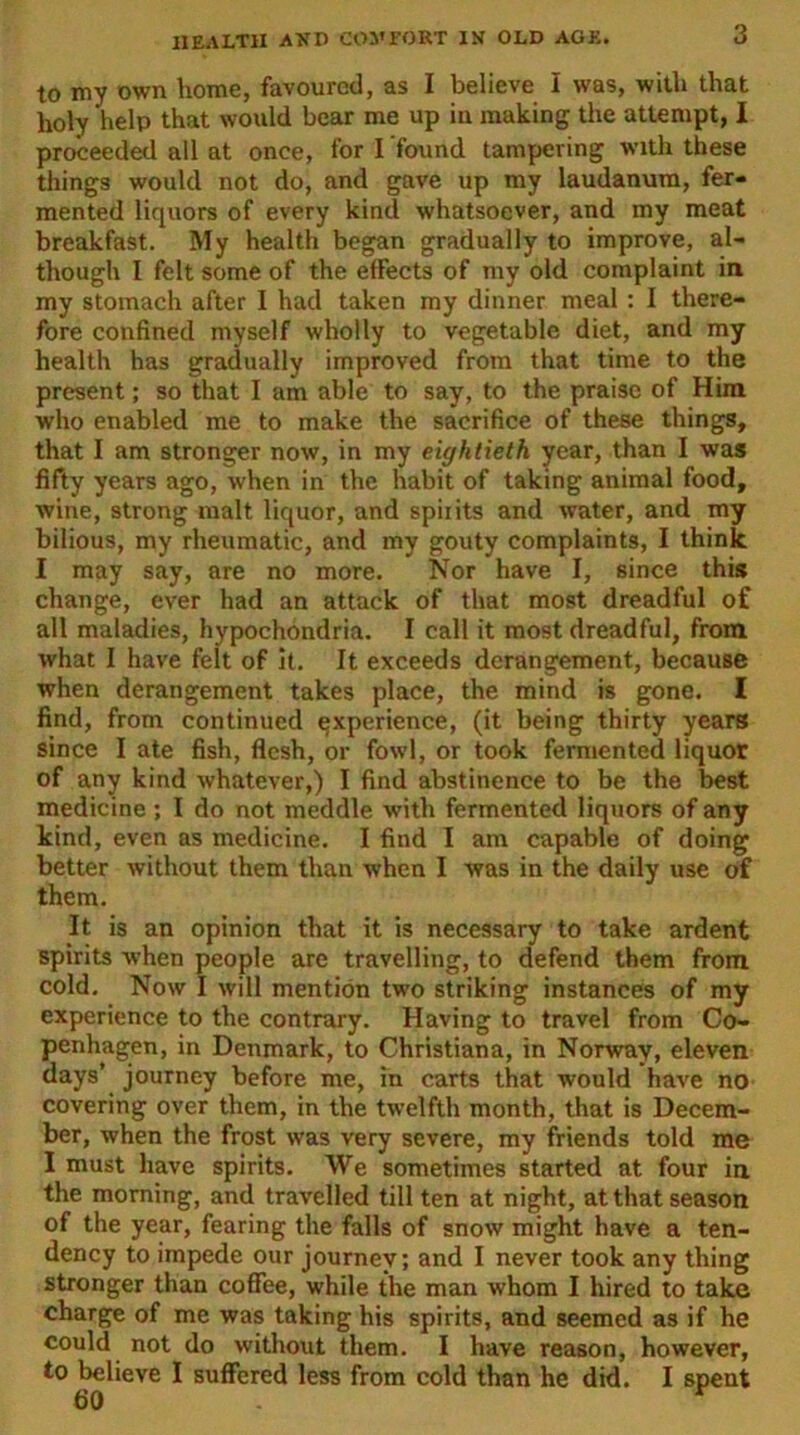 to my own home, favoured, as I believe I was, with that holy help that would bear me up in making the attempt, I proceeded all at once, for I found tampering with these things would not do, and gave up my laudanum, fer- mented liquors of every kind whatsoever, and my meat breakfast. My health began gradually to improve, al- though I felt some of the effects of my old complaint in my stomach after I had taken my dinner meal : I there- fore confined myself wholly to vegetable diet, and my health has gradually improved from that time to the present; so that I am able to say, to the praise of Him who enabled me to make the sacrifice of these things, that I am stronger now, in my eightieth year, than I was fifty years ago, when in the habit of taking animal food, wine, strong malt liquor, and spiiits and water, and my bilious, my rheumatic, and my gouty complaints, I think I may say, are no more. Nor have I, since this change, ever had an attack of that most dreadful of all maladies, hypochondria. I call it most dreadful, from what I have felt of it. It exceeds derangement, because when derangement takes place, the mind is gone. I find, from continued experience, (it being thirty years since I ate fish, flesh, or fowl, or took fermented liquor of any kind whatever,) I find abstinence to be the best medicine ; I do not meddle with fermented liquors of any kind, even as medicine. I find I am capable of doing better without them than when I was in the daily use of them. It is an opinion that it is necessary to take ardent spirits when people are travelling, to defend them from cold. Now I will mention two striking instances of my experience to the contrary. Having to travel from Co- penhagen, in Denmark, to Christiana, in Norway, eleven days’ journey before me, in carts that would have no covering over them, in the twelfth month, that is Decem- ber, when the frost was very severe, my friends told me I must have spirits. We sometimes started at four in the morning, and travelled till ten at night, at that season of the year, fearing the falls of snow might have a ten- dency to impede our journey; and I never took any thing stronger than coffee, while the man whom I hired to take charge of me was taking his spirits, and seemed as if he could not do without them. I have reason, however, to believe I suffered less from cold than he did. I spent 60 r