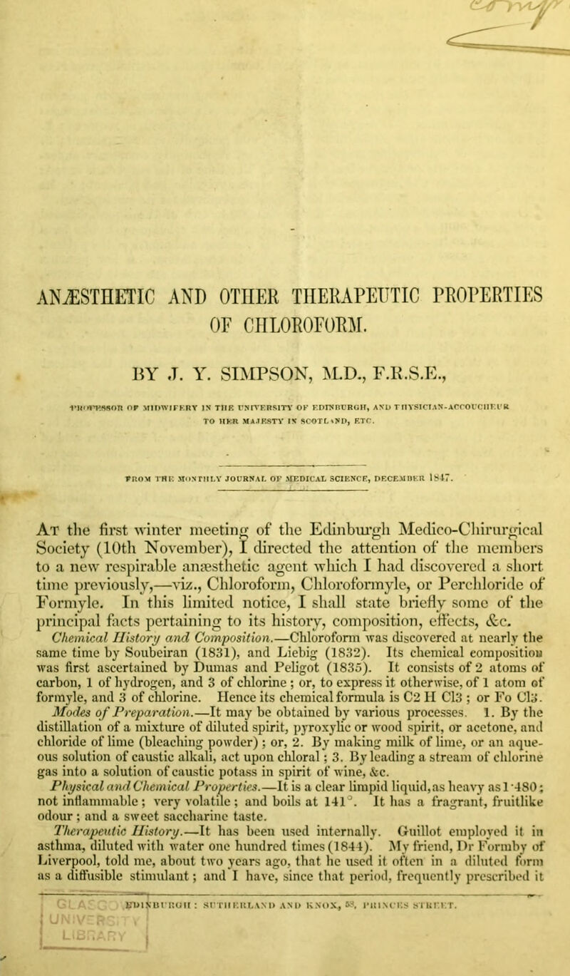 ANAESTHETIC AND OTHER THERAPEUTIC PROPERTIES OF CHLOROFORM. BY ,T. Y. SIMPSON, M.D., F.R.S.E., vii.m'SBon or midwifery in the university of ki>inburgh, ano TnYSiciAN-AcrouciiF.i’R TO HER MAJESTY IN SCOT!. .ND, ETC. from the monthly journal of medical science, decemder IS17. At the first winter meeting of the Edinburgh Medico-Chirurgical Society (10th November), I directed the attention of the members to a new respirable anaesthetic agent which I had discovered a short time previously,—viz., Chloroform, Chloroformyle, or Perchloride of Formyle. In this limited notice, I shall state briefly some of the principal facts pertaining to its histoiy, composition, effects, &c. Chemical History and Composition.—Chloroform was discovered at nearly the same time by Soubeiran (1831), and Liebig (1832). Its chemical composition was first ascertained by Dumas and Peligot (1835). It consists of 2 atoms of carbon, 1 of hydrogen, and 3 of chlorine; or, to express it otherwise, of 1 atom of formyle, and 3 of chlorine. Hence its chemical formula is C2 II Cl3 ; or Fo Cl3. Modes of Preparation.—It may be obtained by various processes. 1. By the distillation of a mixture of diluted spirit, pyroxylie or wood spirit, or acetone, and chloride of lime (bleaching powder); or, 2. By making milk of lime, or an aque- ous solution of caustic alkali, act upon chloral; 3. By leading a stream of chlorine gas into a solution of caustic potass in spirit of wine, &c. Physical and Chemical Properties.—It is a clear limpid liquid,as heavy as 1 ’480; not inflammable; very volatile; and boils at 141 It has a fragrant, fruitlike odour; and a sweet saccharine taste. Therapeutic History.—It has been used internally. Guillot employed it in asthma, diluted with water one hundred times (1844). My friend, Dr Formby of Liverpool, told me, about two years ago, that he used it often in a diluted form as a diffusible stimulant; and I have, since that period, frequently prescribed it G : A BDlf UFROU : SUTHERLAND ANI) KNOX, 53, J’HINCKS STREET. UNIVGRSiTi