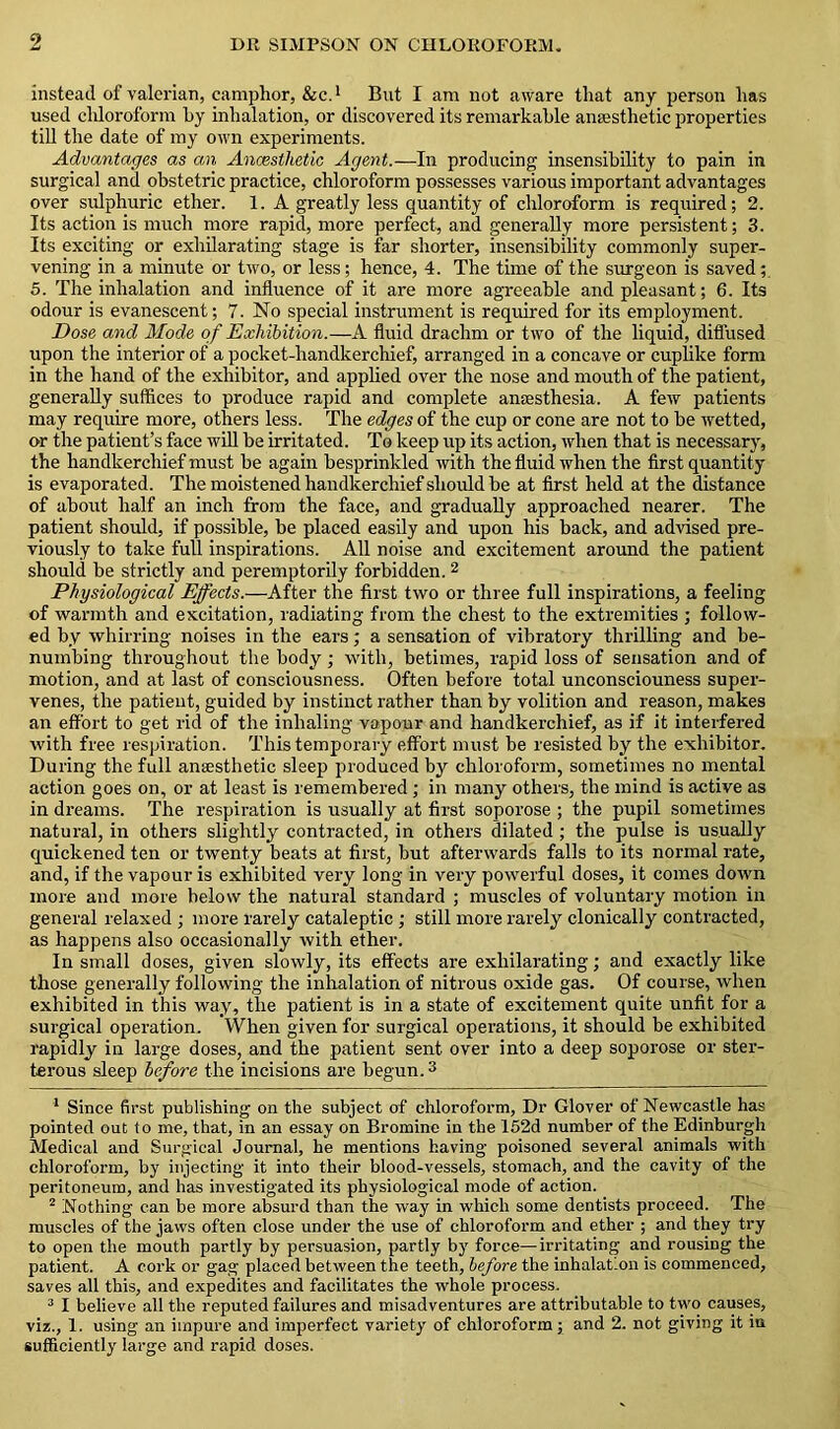 instead of valerian, camphor, &c.1 But I am not aware that any person has used chloroform hy inhalation, or discovered its remarkable anaesthetic properties till the date of my own experiments. Advantages as an Anaesthetic Agent.—In producing insensibility to pain in surgical and obstetric practice, chloroform possesses various important advantages over sulphuric ether. 1. A greatly less quantity of chloroform is required; 2. Its action is much more rapid, more perfect, and generally more persistent; 3. Its exciting or exhilarating stage is far shorter, insensibility commonly super- vening in a minute or two, or less; hence, 4. The time of the surgeon is saved; 5. The inhalation and influence of it are more agreeable and pleasant; 6. Its odour is evanescent; 7. No special instrument is required for its employment. Dose and Mode of Exhibition.—A fluid drachm or two of the liquid, diffused upon the interior of a pocket-handkerchief, arranged in a concave or cuplike form in the hand of the exhibitor, and applied over the nose and mouth of the patient, generally suffices to produce rapid and complete anaesthesia. A few patients may require more, others less. The edges of the cup or cone are not to be wetted, or the patient’s face will be irritated. To keep up its action, when that is necessary, the handkerchief must be again besprinkled with the fluid when the first quantity is evaporated. The moistened handkerchief should be at first held at the distance of about half an inch from the face, and gradually approached nearer. The patient should, if possible, be placed easily and upon his back, and advised pre- viously to take full inspirations. All noise and excitement around the patient should be strictly and peremptorily forbidden. 2 Physiological Effects.—After the first two or three full inspirations, a feeling of warmth and excitation, radiating from the chest to the extremities ; follow- ed by whirring noises in the ears; a sensation of vibratory thrilling and be- numbing throughout the body; with, betimes, rapid loss of sensation and of motion, and at last of consciousness. Often before total unconsciouness super- venes, the patient, guided by instinct rather than by volition and reason, makes an effort to get rid of the inhaling vapour and handkerchief, as if it interfered with free respiration. This temporary effort must be resisted by the exhibitor. During the full anaesthetic sleep produced by chloroform, sometimes no mental action goes on, or at least is remembered ; in many others, the mind is active as in dreams. The respiration is usually at first soporose ; the pupil sometimes natural, in others slightly contracted, in others dilated ; the pulse is usually quickened ten or twenty beats at first, but afterwards falls to its normal rate, and, if the vapour is exhibited very long in very powerful doses, it comes down more and more below the natural standard ; muscles of voluntary motion in general relaxed; more rarely cataleptic ; still more rarely clonically contracted, as happens also occasionally with ether. In small doses, given slowly, its effects are exhilarating; and exactly like those generally following the inhalation of nitrous oxide gas. Of course, when exhibited in this way, the patient is in a state of excitement quite unfit for a surgical operation. When given for surgical operations, it should be exhibited rapidly in large doses, and the patient sent over into a deep soporose or ster- torous sleep before the incisions are begun.3 1 Since first publishing on the subject of chloroform, Dr Glover of Newcastle has pointed out to me, that, in an essay on Bromine in the 152d number of the Edinburgh Medical and Surgical Journal, he mentions having poisoned several animals with chloroform, by injecting it into their blood-vessels, stomach, and the cavity of the peritoneum, and has investigated its physiological mode of action. 2 Nothing can be more absurd than the way in which some dentists proceed. The muscles of the jaws often close under the use of chloroform and ether ; and they try to open the mouth partly by persuasion, partly by force—irritating and rousing the patient. A cork or gag placed between the teeth, before the inhalation is commenced, saves all this, and expedites and facilitates the whole process. 3 I believe all the reputed failures and misadventures are attributable to two causes, viz., 1. using an impure and imperfect variety of chloroform; and 2. not giving it in sufficiently large and rapid doses.