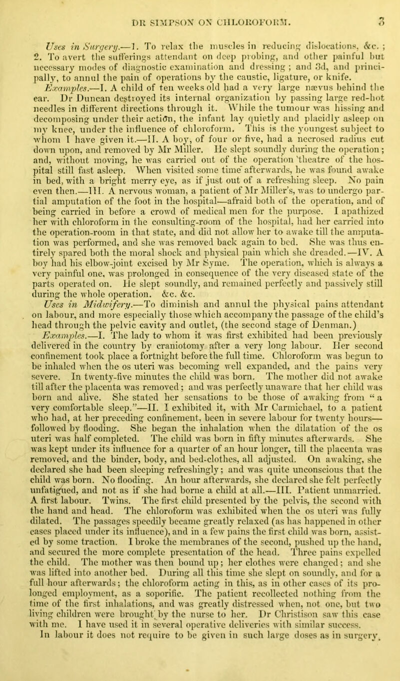 Uses in Surgery.—1. To relax tlie muscles in reducing dislocations, Sec. ; 2. To avert the sufferings attendant on deep probing, and other painful hut necessary inodes of diagnostic examination and dressing ; and 3d, and princi- pally, to annul the pain of operations by the caustic, ligature, or knife. Examples.—I. A child of ten weeks old had a very large naevus behind the ear. Dr Duncan destroyed its internal organization by passing large red-hot needles in different directions through it. While the tumour was hissing and decomposing under their action, the infant lay quietly and placidly asleep on my knee, under the influence of chloroform. This is the youngest subject to whom I have given it.—II. A boy, of four or five, had a necrosed radius cut down upon, and removed by Mr Miller, lie slept soundly during the operation; and, without moving, he was carried out of the operation 'theatre of the hos- pital still fast asleep. When visited some time' afterwards, he was found awake in bed, with a bright merry eye, as if just out of a refreshing sleep. No pain even then.—III. A nervous woman, a patient of Mr Miller’s, was to undergo par- tial amputation of the foot in the hospital—afraid both of the operation, and of being carried in before a crowd of medical men for the purpose. I apathized her with chloroform in the consulting-room of the hospital, had her carried into the operation-room in that state, and did not allow her to awake till the amputa- tion was performed, and she was removed back again to bed. She was thus en- tirely spared both the moral shock and physical pain which she dreaded.—IV. A boy had his elbow-joint excised by Mr Synie. The operation, which is always a very painful one, was prolonged in consequence of the very diseased state of the parts operated on. lie slept soundly, and remained perfectly and passively still during the whole operation. &c. &c. Uses in Midwifery.—To diminish and annul the physical pains attendant on labour, and more especially those which accompany the passage of the child’s head through the pelvic cavity and outlet, (the second stage of Denman.) Examples.—I. The lady to whom it was first exhibited had been previously delivered in the country by craniotomy after a very long labour. Iler second confinement took place a fortnight before the full time. Chloroform was begun to be inhaled when the os uteri was becoming well expanded, and the pains very severe. In twenty-five minutes the child was born. The mother did not awake till after the placenta was removed; and was perfectly unaware that her child was born and alive. She stated her sensations to be those of awaking from “ a very comfortable sleep.”—II. I exhibited it, with Mr Carmichael, to a patient who had, at her preceding confinement, been in severe labour for twenty hours— followed by flooding. She began the inhalation when the dilatation of the os uteri was half completed. The child was born in fifty minutes afterwards. She was kept under its influence for a quarter of an hour longer, till the placenta was removed, and the binder, body, and bed-clothes, all adjusted. On awaking, she declared she had been sleeping refreshingly; and was quite unconscious that the child was born. No flooding. An hour afterwards, she declared she felt perfectly unfatigued, and not as if she had borne a child at all.—III. Patient unmarried. A first labour. Twins. The first child presented by the pelvis, the second with the hand and head. The chloroform was exhibited when the os uteri was fully dilated. The passages speedily became greatly relaxed (as has happened in other cases placed under its influence), and in a few pains the first child was born, assist- ed by some traction. I broke the membranes of the second, pushed up the hand, and secured the more complete presentation of the head. Three pains expelled the child. The mother was then bound up; her clothes were changed; and she was lifted into another bed. During all this time she slept on soundly, and for a full hour afterwards; the chloroform acting in this, as in other cases of its pro- longed employment, as a soporific. The patient recollected nothing from the time of the first inhalations, and was greatly distressed when, not one, but two living children were brought by the nurse to her. Dr Christison saw this case with me. 1 have used it in several operative deliveries with similar success. In labour it does not require to be given in such large doses as in surgery.