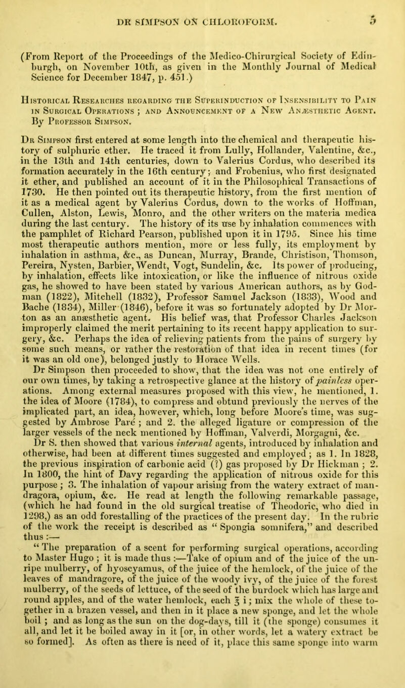 (From Report of the Proceedings of the Medico-Chirurgical Society of Edin- burgh, on November 10th, as given in the Monthly Journal of Medical Science for December 1847, p. 451.) Historical Researches regarding the Superinduction of Insensibility to Pain in Surgical Operations ; and Announcement of a New Anaesthetic Agent. By Professor Simpson. Dr Simpson first entered at some length into the chemical and therapeutic his- tory of sulphuric ether. He traced it from Lully, Hollander, Valentine, &c., in the 13th and 14th centuries, down to Valerius Cordus, who described its formation accurately in the 16th century; and Frobenius, who first designated it ether, and published an account of it in the Philosophical Transactions of 1730. He then pointed out its therapeutic history, from the first mention of it as a medical agent by Valerius Cordus, down to the works of Hoffman, Cullen, Alston, Lewis, Monro, and the other writers on the materia medica during the last century. The history of its use by inhalation commences with the pamphlet of Richard Pearson, published upon it in 1795. Since his time most therapeutic authors mention, more or less fully, its employment by inhalation in asthma, &c., as Duncan, Murray, Braude, Christison, Thomson, Pereira, Nysten, Barbier, Wendt, Vogt, Sundelin, &c. its power of producing, by inhalation, effects like intoxication, or like the influence of nitrous oxide gas, he showed to have been stated by various American authors, as by God- man (1822), Mitchell (1832), Professor Samuel Jackson (1833), Wood and Bache (1834), Miller (1846), before it was so fortunately adopted by Dr Mor- ton as an aniEsthetic agent. His belief was, that Professor Charles Jackson improperly claimed the merit pertaining to its recent happy application to sur- gery, &c. Perhaps the idea of relieving patients from the pains of surgery by some such means, or rather the restoration of that idea in recent times (for it was an old one), belonged justly to Horace Wells. Dr Simpson then proceeded to show, that the idea was not one entirely of our own times, by taking a retrospective glance at the history of painless oper- ations. Among external measures proposed with this view, he mentioned, 1. the idea of Moore (1784), to compress and obtund previously the nerves of the implicated part, an idea, however, which, long before Moore’s time, was sug- gested by Ambrose Pare ; and 2. the alleged ligature or compression of the larger vessels of the neck mentioned by Hoffman, Valverdi, Morgagni, &c. Dr S. then showed that various internal agents, introduced by inhalation and otherwise, had been at different times suggested and employed ; as 1. In 1828, the previous inspiration of carbonic acid (?) gas proposed by Dr Hickman ; 2. In 1800, the hint of Davy regarding the application of nitrous oxide for this purpose; 3. The inhalation of vapour arising from the watery extract of mail- dragora, opium, &c. He read at length the following remarkable passage, (which he had found in the old surgical treatise of Theodoric, who died in 1298,) as an odd forestalling of the practices of the present day. In the rubric of the work the receipt is described as “ Spongia somnifera,” and described thus:— “ The preparation of a scent for performing surgical operations, according to Master Hugo ; it is made thus :—Take of opium and of the juice of the un- ripe mulberry, of hyoscyamus, of the juice of the hemlock, of the juice of the leaves of mandragore, of the juice of the woody ivy, of the juice of the forest mulberry, of the seeds of lettuce, of the seed of the burdock which has large and round apples, and of the water hemlock, each § i; mix the whole of these to- gether in a brazen vessel, and then in it place a new sponge, and let the whole boil ; and as long as the sun on the dog-days, till it (the sponge) consumes it all, and let it be boiled away in it [or, in other words, let a watery extract be so formed]. As often as there is need of it, place this same sponge into warm